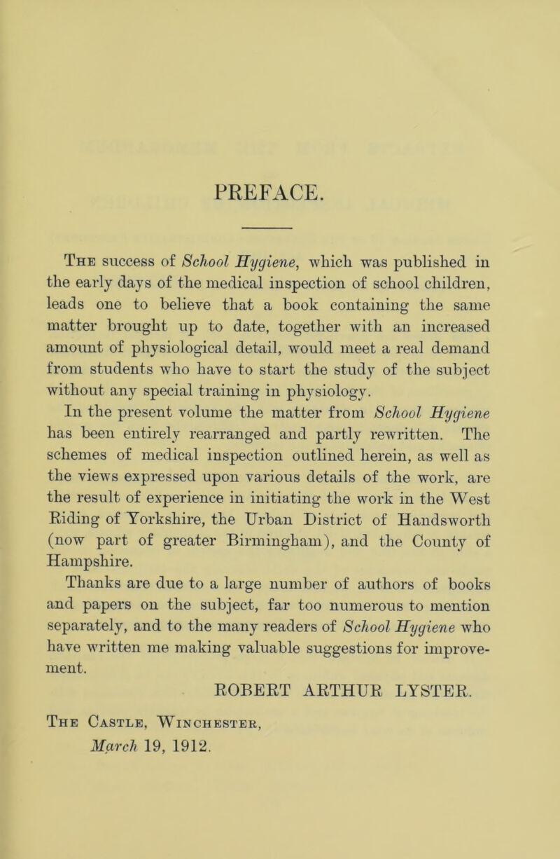 PREFACE. The success of School Hygiene, which was published in the early days of the medical inspection of school children, leads one to believe that a book containing the same matter brought up to date, together with an increased amount of physiological detail, would meet a real demand from students who have to start the study of the subject without any special training in physiology. In the present volume the matter from School Hygiene has been entirely rearranged and partly rewritten. The schemes of medical inspection outlined herein, as well as the views expressed upon various details of the work, are the result of experience in initiating the work in the West Biding of Yorkshire, the Urban District of Handswortli (now part of greater Birmingham), and the County of Hampshire. Thanks are due to a large number of authors of books and papers on the subject, far too numerous to mention separately, and to the many readers of School Hygiene who have written me making valuable suggestions for improve- ment. ROBEBT ARTHUR LYSTER. The Castle, Winchester, March 19, 1912.