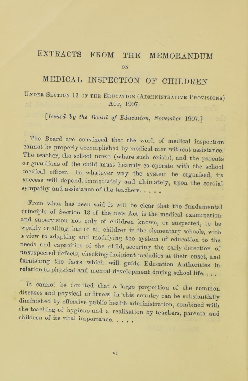 EXTRACTS FROM THE MEMORANDUM ON medical inspection of children Under Section 13 of the Education (Administrative Provisions) Act, 1907. [Issued by the Board of Education, November 1907.1 The Board are convinced that the work of medical inspection cannot be properly accomplished by medical men without assistance. The teacher, the school nurse (where such exists), and the parents or guardians of the child must heartily co-operate with the school medical officer. In whatever way the system be organised, its success will depend, immediately and ultimately, upon the cordial sympathy and assistance of the teachers From what has been said it will be clear that the fundamental principle of Section 13 of the new Act is the medical examination and supervision not only of children known, or suspected, to be weakly or ailing, but of all children in the elementary schools, with a view to adapting and modifying the system of education to the needs and capacities of the child, securing the early detection of unsuspected defects, checking incipient maladies at their onset, and furnishing the facts which will guide Education Authorities in relation to physical and mental development during school life. it cannot be doubted that a large proportion of the common diseases and physical unfitness in this country can be substantially lmmished by effective public health administration, combined with the teaching of hygiene and a realisation by teachers, parents, and children of its vital importance