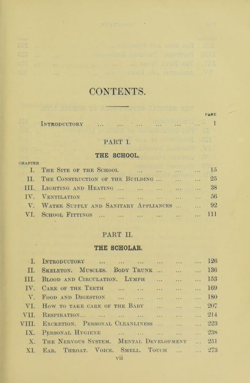 CONTENTS. PAGE Introductory 1 PART I. THE SCHOOL. CHAPTER I. The Site of the School 15 II. The Construction of the Building 25 III. Lighting and Heating 3S IV. Ventilation 56 V. Water Supply and Sanitary Appliances 92 VI. School Fittings Ill PART II. THE SCHOLAR. I. Introductory 126 II. Skeleton. Muscles. Body Trunk 136 III. Blood and Circulation. Lymph 153 IV. Care of the Teeth 169 V. Food and Digestion 180 VI. How to take cake of the Baby ... ... ... 207 VII. Respiration 214 VIII. Excretion. Personal Cleanliness 223 IX. Personal Hygiene ... ... ... ... ... 238 X. The Nervous System. Mental Development ... 251 XI. Ear. Throat. Voice. Smell. Touch 273