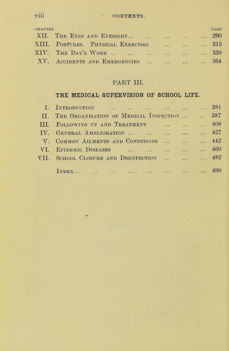 CHAPTER PAGE XII. The Eyes and Eyesight 290 XIII. Postures. Physical Exercises 315 XIV. The Day’s Work 350 XV. Accidents and Emergencies 364 PART III. THE MEDICAL SUPERVISION OF SCHOOL LIFE. I. Introduction 381 II. The Organisation or Medical Inspection 387 III. Following up and Treatment ... 408 IV. General Amelioration 427 V. Common Ailments and Conditions 442 VI. Epidemic Diseases 460 VII. School Closure and Disinfection 482 Index 490