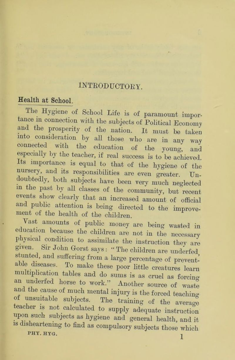 INTROD LTCTOEY. Health at School. The Hygiene of School Life is of paramount impor- tance m connection with the subjects of Political Economy and the prosperity of the nation. It must be taken into consideration by all those who are in any way connected with the education of the young, and especially by the teacher, if real success is to be achieved. Its importance is equal to that of the hygiene of the nursery, and its responsibilities are even greater. Un- . 01* tedlj > both subjects have been very much neglected m the past by all classes of the community, but recent events show clearly that an increased amount of official and public attention is being directed to the improve- ment of the health of the children. Vast amounts of public money are being wasted in education because the children are not in the necessary physical condition to assimilate the instruction they are given. Sir John Gorst says : “ The children are underfed stunted, and suffering from a large percentage of prevent’ able diseases. To make these poor little creatures learn multiplication tables and do sums is as cruel as forcing an underfed horse to work.” Another source of waste and the cause of much mental injury is the forced teaching of unsuitable subjects. The training of the average eacher is not calculated to supply adequate instruction upon such subjects as hygiene and general health, and it is disheartening to find as compulsory subjects those which PHY. HYG. -|