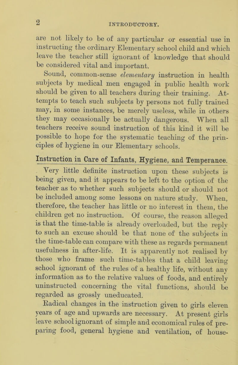 are not likely to be of any particular or essential use in instructing the ordinary Elementary school child and which leave the teacher still ignorant of knowledge that should be considered vital and important. Sound, common-sense elementary instruction in health subjects by medical men engaged in public health work should be given to all teachers during their training. At- tempts to teach such subjects by persons not fully trained may, in some instances, be merely useless, while in others they may occasionally be actually dangerous. When all teachers receive sound instruction of this kind it will be possible to hope for the systematic teaching of the prin- ciples of hygiene in our Elementary schools. Instruction in Care of Infants, Hygiene, and Temperance. Very little definite instruction upon these subjects is being given, and it appears to be left to the option of the teacher as to whether such subjects should or should not be included among some lessons on nature study. When, therefore, the teacher has little or no interest in them, the children get no instruction. Of course, the reason alleged is that the time-table is already overloaded, but the reply to such an excuse should be that none of the subjects in the time-table can compare with these as regards permanent usefulness in after-life. It is apparently not realised by those who frame such time-tables that a child leaving school ignorant of the rules of a healthy life, without any information as to the relative values of foods, and entirely uninstructed concerning the vital functions, should be regarded as grossly uneducated. Had cal changes in the instruction given to girls eleven years of age and upwards are necessary. At present girls leave school ignorant of simple and economical rules of pre- paring food, general hygiene and ventilation, of house-