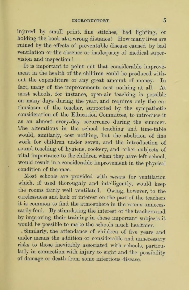 injured by small print, fine stitches, bad lighting, or holding the book at a wrong distance! How many lives are ruined by the effects of preventable disease caused by bad ventilation or the absence or inadequacy of medical super- vision and inspection! It is important to point out that considerable improve- ment in the health of the children could be produced with- out the expenditure of any great amount of money. In fact, many of the improvements cost nothing at all. At most schools, for instance, open-air teaching is possible on many days during the year, and requires only the en- thusiasm of the teacher, supported by the sympathetic consideration of the Education Committee, to introduce it as an almost every-day occurrence during the summer. The alterations in the school teaching and time-table would, similarly, cost nothing, but the abolition of fine work for children under seven, and the introduction of sound teaching of hygiene, cookery, and other subjects of vital importance to the children when they have left school, would result in a considerable improvement in the physical condition of the race. Most schools are provided with means for ventilation which, if used thoroughly and intelligently, would keep the rooms fairly well ventilated. Owing, however, to the carelessness and lack of interest on the part of the teachers it is common to find the atmosphere in the rooms unneces- sarily foul. By stimulating the interest of the teachers and by improving their training in these important subjects it would be possible to make the schools much healthier. . Similarly, the attendance of children of five years and under means the addition of considerable and unnecessary risks to those inevitably associated with schools, particu- larly in connection with injury to sight and the possibility of damage or death from some infectious disease.