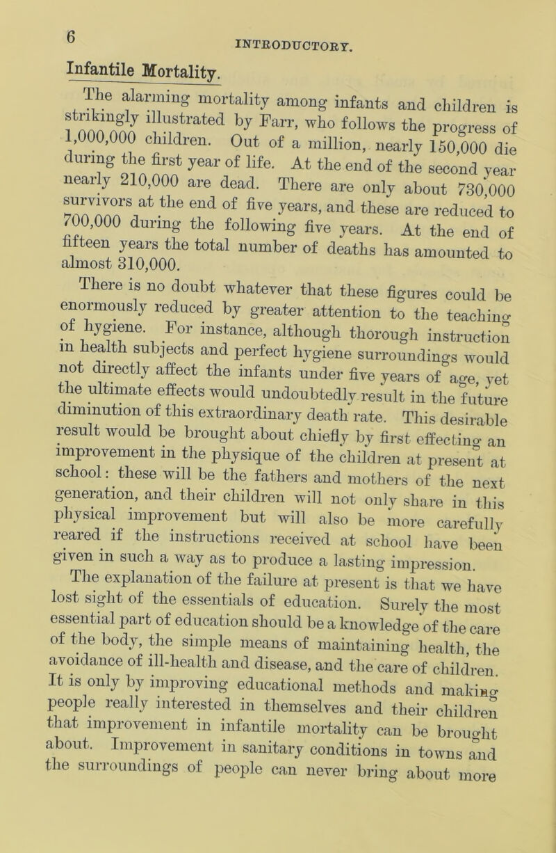 INTRODUCTORY. Infantile Mortality. The alarming mortality among infants and children is fnnnnno ^?rated by Parr' who follows Progress of ,000,000 children. Out of a million, nearly 150,000 die during the first year of life. At the end of the second year nearly 210,000 are dead. There are only about 730,000 ^™°ArS,at tlie end of five years, and these are reduced to 700,000 during the following five years. At the end of fifteen years the total number of deaths has amounted to almost 310,000. There is no doubt whatever that these figures could be enormously reduced by greater attention to the teaching of hygiene. For instance, although thorough instruction m health subjects and perfect hygiene surroundings would not directly affect the infants under five years of a°e, vet the ultimate effects would undoubtedly result in the future diminution of this extraordinary death rate. This desirable result would be brought about chiefly by first effecting an improvement in the physique of the children at present at school: these will be the fathers and mothers of the next generation, and their children will not only share in this physical improvement but will also be more carefully reared if the instructions received at school have been given in such a way as to produce a lasting impression. The explanation of the failure at present is that we have lost sight of the essentials of education. Surely the most essential part of education should be a knowledge of the care of the body, the simple means of maintaining health, the avoidance of ill-health and disease, and the care of children It is only by improving educational methods and maleic people really interested in themselves and their children that improvement in infantile mortality can be brought about. Improvement in sanitary conditions in towns and the surroundings of people can never bring about more