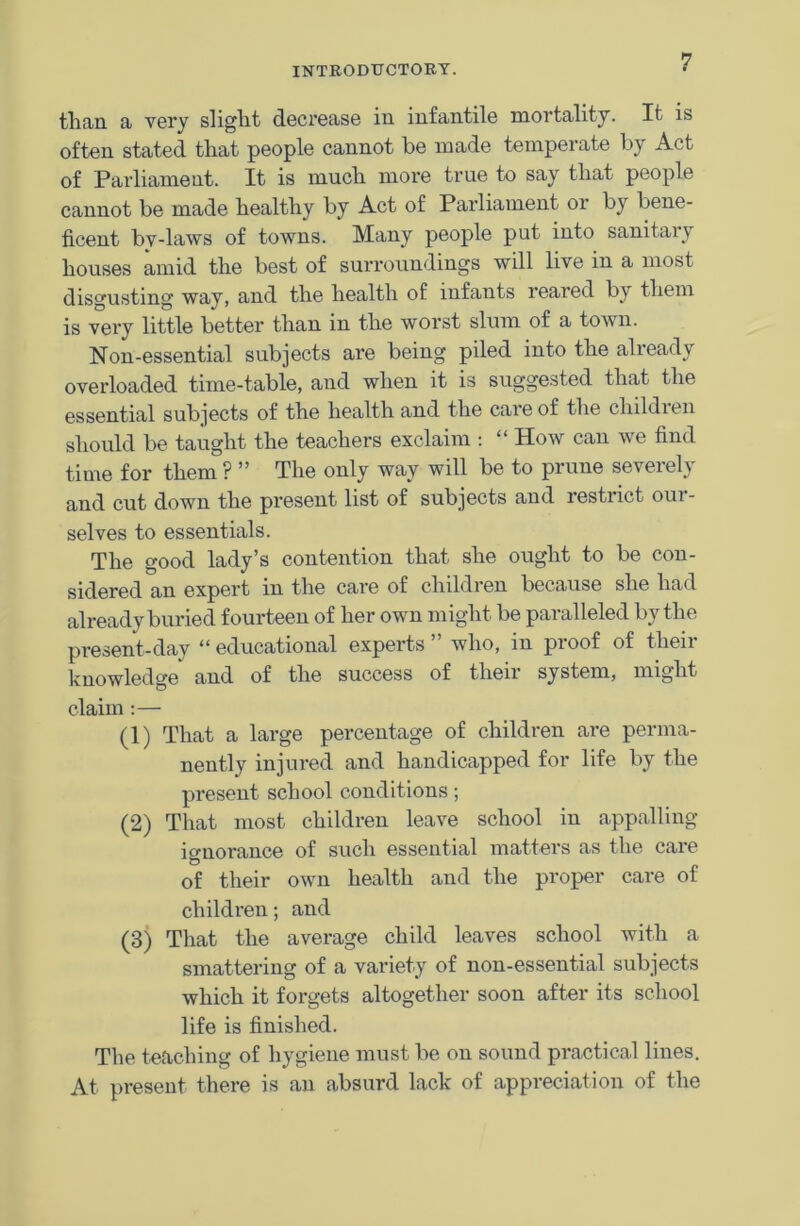 than a very slight decrease in infantile mortality. It is often stated that people cannot be made temperate by Act of Parliament. It is much more true to say that people cannot be made healthy by Act of Parliament or by bene- ficent by-laws of towns. Many people put into sanitary houses amid the best of surroundings will live in a most disgusting way, and the health of infants reared by them is very little better than in the worst slum of a town. Non-essential subjects are being piled into the already overloaded time-table, and when it is suggested that the essential subjects of the health and the care of the children should be taught the teachers exclaim : “ How can we find time for them ? ” The only way will be to prune severely and cut down the present list of subjects and restrict oui - selves to essentials. The good lady’s contention that she ought to be con- sidered an expert in the care of children because she had already buried fourteen of her own might be paralleled by the present-day “ educational experts ” who, in proof of then- knowledge and of the success of then system, might claim :— (1) That a large percentage of children are perma- nently injured and handicapped for life by the present school conditions; (2) That most children leave school in appalling ignorance of such essential matters as the care iD of their own health and the proper care of children; and (3) That the average child leaves school with a smattering of a variety of non-essential subjects which it forgets altogether soon after its school life is finished. The teaching of hygiene must be on sound practical lines. At present there is an absurd lack of appreciation of the
