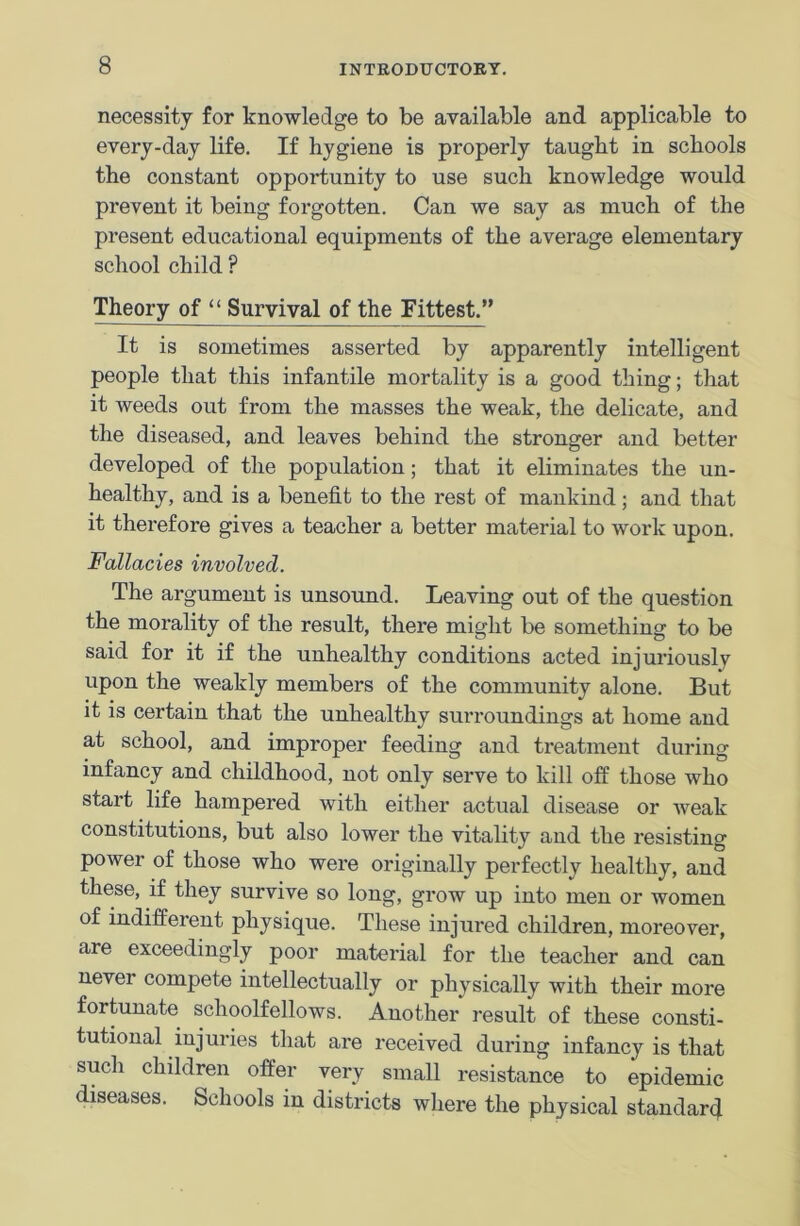 necessity for knowledge to be available and applicable to every-day life. If hygiene is properly taught in schools the constant opportunity to use such knowledge would prevent it being forgotten. Can we say as much of the present educational equipments of the average elementary school child ? Theory of “ Survival of the Fittest.” It is sometimes asserted by apparently intelligent people that this infantile mortality is a good thing; that it weeds out from the masses the weak, the delicate, and the diseased, and leaves behind the stronger and better developed of the population; that it eliminates the un- healthy, and is a benefit to the rest of mankind; and that it therefore gives a teacher a better material to work upon. Fallacies involved. The argument is unsound. Leaving out of the question the morality of the result, there might be something to be said for it if the unhealthy conditions acted injuriously upon the weakly members of the community alone. But it is certain that the unhealthy surroundings at home and at school, and improper feeding and treatment during infancy and childhood, not only serve to kill off those who start life hampered with either actual disease or weak constitutions, but also lower the vitality and the resisting power of those who were originally perfectly healthy, and these, if they survive so long, grow up into men or women of indifferent physique. These injured children, moreover, are exceedingly poor material for the teacher and can never compete intellectually or physically with their more fortunate schoolfellows. Another result of these consti- tutional injuries that are received during infancy is that such children offer very small resistance to epidemic diseases. Schools in districts where the physical standar4