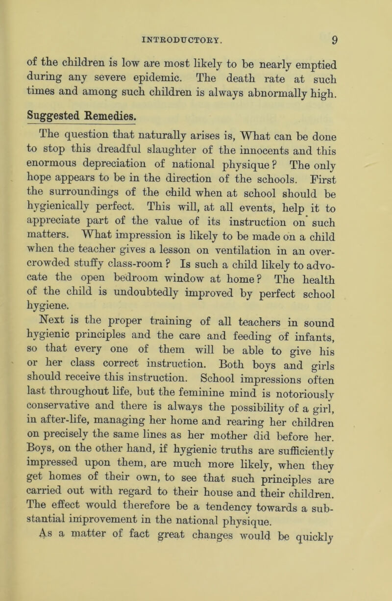 of the children is low are most likely to be nearly emptied during any severe epidemic. The death rate at such times and among such children is always abnormally high. Suggested Remedies. The question that naturally arises is, What can be done to stop this dreadful slaughter of the innocents and this enormous depreciation of national physique ? The only hope appears to be in the direction of the schools. First the surroundings of the child when at school should be hygienically perfect. This will, at all events, help it to appreciate part of the value of its instruction on such matters. What impression is likely to be made on a child when the teacher gives a lesson on ventilation in an over- crowded stuffy class-room ? Is such a child likely to advo- cate the open bedroom window at home? The health of the child is undoubtedly improved by perfect school hygiene. Next is the proper training of all teachers in sound hygienic principles and the care and feeding of infants, so that every one of them will be able to give his or her class correct instruction. Both boys and girls should receive this instruction. School impressions often last throughout life, but the feminine mind is notoriously conservative and there is always the possibility of a girl, in after-life, managing her home and rearing her children on precisely the same lines as her mother did before her. Boys, on the other hand, if hygienic truths are sufficiently impressed upon them, are much more likely, when they get homes of their own, to see that such principles are carried out with regard to their house and their children. The effect would therefore be a tendency towards a sub- stantial improvement in the national physique. As a matter of fact great changes would be quickly