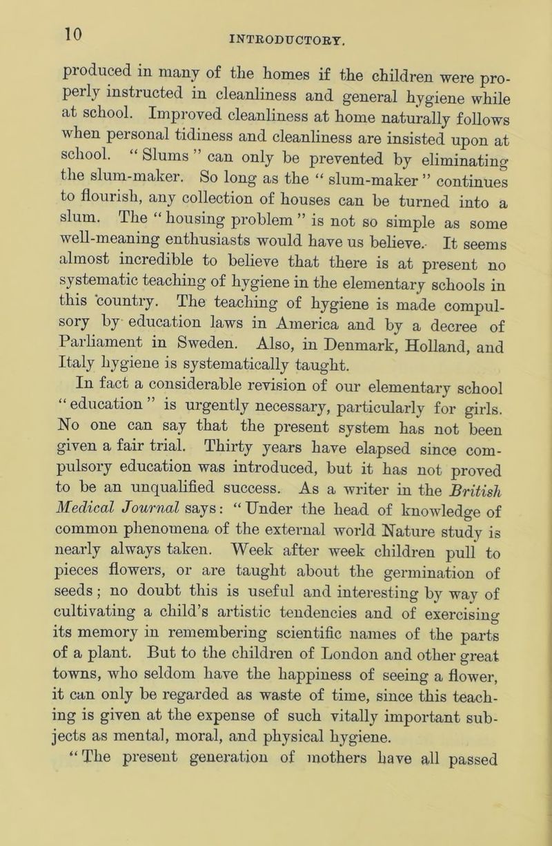INTRODUCTORY. produced in many of tlie homes if the children were pro- pei ly insti ucted in cleanliness and general hygiene while at school. Improved cleanliness at home naturally follows when personal tidiness and cleanliness are insisted upon at school. Slums can only be prevented by eliminating the slum-maker. So long as the “ slum-maker ” continues to flourish, any collection of houses can be turned into a slum. The housing problem ” is not so simple as some well-meaning enthusiasts would have us believe. It seems almost incredible to believe that there is at present no systematic teaching of hygiene in the elementary schools in this country. The teaching of hygiene is made compul- sory by education laws in America and by a decree of Parliament in Sweden. Also, in Denmark, Holland, and Italy hygiene is systematically taught. In fact a considerable revision of our elementary school “education” is urgently necessary, particularly for girls. No one can say that the present system has not been given a fair trial. Thirty years have elapsed since com- pulsory education was introduced, but it has not proved to be an unqualified success. As a writer in the British Medical Journal says: “Under the head of knowledge of common phenomena of the external world Nature study is nearly always taken. Week after week children pull to pieces flowers, or are taught about the germination of seeds; no doubt this is useful and interesting by way of cultivating a child’s artistic tendencies and of exercising its memory in remembering scientific names of the parts of a plant. But to the children of London and other great towns, who seldom have the happiness of seeing a flower, it can only be regarded as waste of time, since this teach- ing is given at the expense of such vitally important sub- jects as mental, moral, and physical hygiene. “The present generation of mothers have all passed