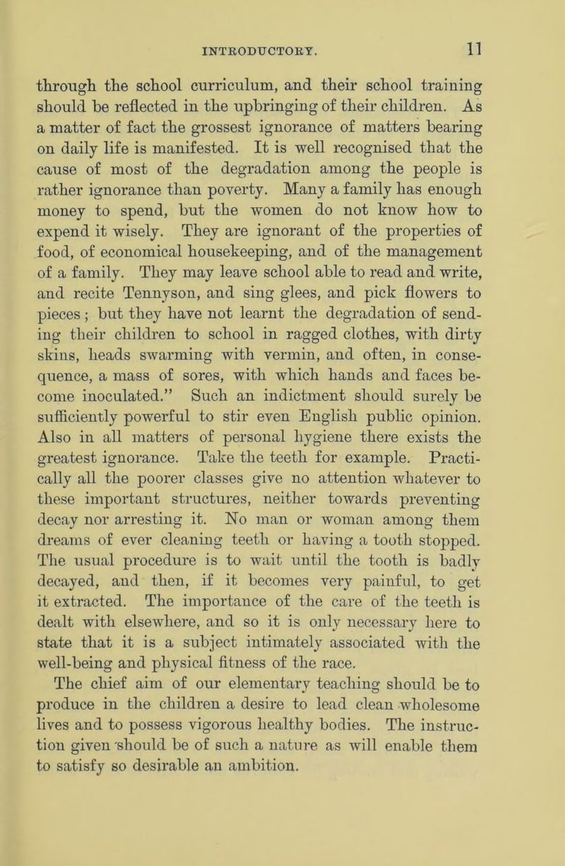 through the school curriculum, and their school training should he reflected in the upbringing of their children. As a matter of fact the grossest ignorance of matters bearing on daily life is manifested. It is well recognised that the cause of most of the degradation among the people is rather ignorance than poverty. Many a family has enough money to spend, but the women do not know how to expend it wisely. They are ignorant of the properties of food, of economical housekeeping, and of the management of a family. They may leave school able to read and write, and recite Tennyson, and sing glees, and pick flowers to pieces ; but they have not learnt the degradation of send- ing their children to school in ragged clothes, with dirty skins, heads swarming with vermin, and often, in conse- quence, a mass of sores, with which hands and faces be- come inoculated.” Such an indictment should surely be sufficiently powerful to stir even English public opinion. Also in all matters of personal hygiene there exists the greatest ignorance. Take the teeth for example. Practi- cally all the poorer classes give no attention whatever to these important structures, neither towards preventing decay nor arresting it. Ho man or woman among them dreams of ever cleaning teeth or having a tooth stopped. The usual procedure is to wait until the tooth is badlv decayed, and then, if it becomes very painful, to get it extracted. The importance of the care of the teeth is dealt with elsewhere, and so it is only necessary here to state that it is a subject intimately associated with the well-being and physical fitness of the race. The chief aim of our elementary teaching should be to produce in the children a desire to lead clean wholesome lives and to possess vigorous healthy bodies. The instruc- tion given 'should be of such a nature as will enable them to satisfy so desirable an ambition.