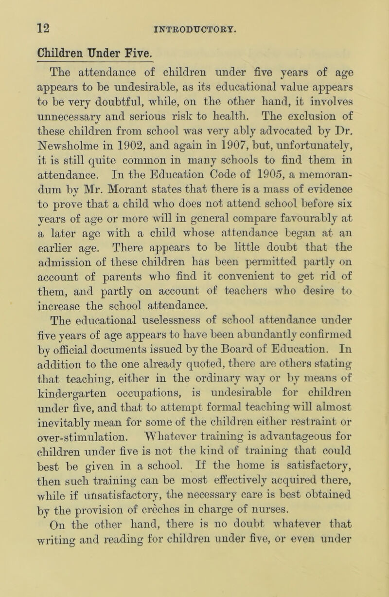 Children Under Five. The attendance of children under five years of age appears to be undesirable, as its educational value appears to be very doubtful, while, on the other hand, it involves unnecessary and serious risk to health. The exclusion of these children from school was very ably advocated by Dr. Newsliolme in 1902, and again in 1907, but, unfortunately, it is still quite common in many schools to find them in attendance. In the Education Code of 1905, a memoran- dum by Mr. Morant states that there is a mass of evidence to prove that a child who does not attend school before six years of age or more will in general compare favourably at a later age with a child whose attendance began at an earlier age. There appears to be little doubt that the admission of these children has been permitted partly on account of parents who find it convenient to get rid of them, and partly on account of teachers who desire to increase the school attendance. The educational uselessness of school attendance under five years of age appears to have been abundantly confirmed by official documents issued by the Board of Education. In addition to the one already quoted, there are others stating that teaching, either in the ordinary way or by means of kindergarten occupations, is undesirable for children under five, and that to attempt formal teaching will almost inevitably mean for some of the children either restraint 01- over-stimulation. Whatever training is advantageous for children under five is not the kind of training that could best be given in a school. If the home is satisfactory, then such training can be most effectively acquired there, while if unsatisfactory, the necessary care is best obtained by the provision of creches in charge of nurses. On the other hand, there is no doubt whatever that writing and reading for children under five, or even under
