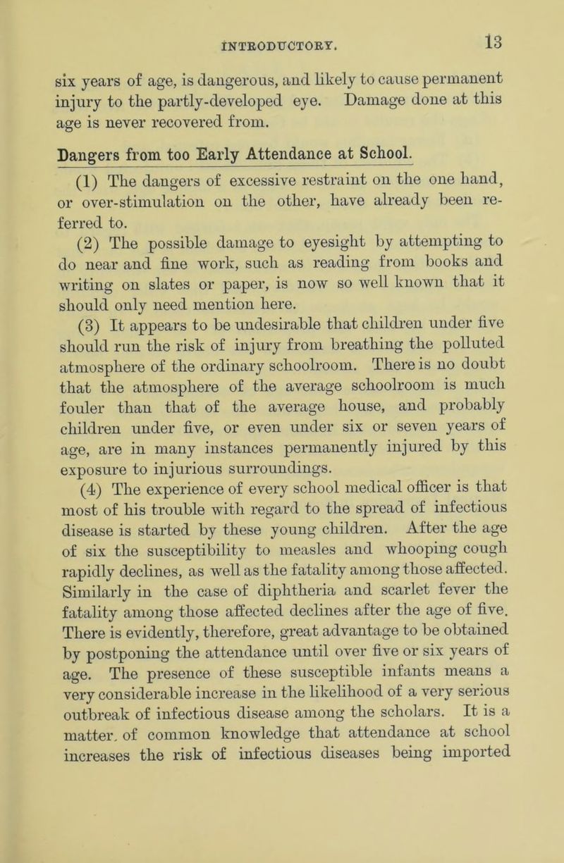 six years of age, is dangerous, and likely to cause permanent injury to the partly-developed eye. Damage done at this age is never recovered from. Dangers from too Early Attendance at School. (1) The dangers of excessive restraint on the one hand, or over-stimulation on the other, have already been re- ferred to. (2) The possible damage to eyesight by attempting to do near and fine work, such as reading from books and writing on slates or paper, is now so well known that it should only need mention here. (3) It appears to be undesirable that children under five should run the risk of injury from breathing the polluted atmosphere of the ordinary schoolroom. There is no doubt that the atmosphere of the average schoolroom is much fouler than that of the average house, and probably children under five, or even under six or seven years of age, are in many instances permanently injured by this exposure to injurious surroundings. (4) The experience of every school medical officer is that most of his trouble with regard to the spread of infectious disease is started by these young children. After the age of six the susceptibility to measles and whooping cough rapidly declines, as well as the fatality among those affected. Similarly in the case of diphtheria and scarlet fever the fatality among those affected declines after the age of five. There is evidently, therefore, great advantage to be obtained by postponing the attendance until over five or six years of age. The presence of these susceptible infants means a very considerable increase in the likelihood of a very serious outbreak of infectious disease among the scholars. It is a matter, of common knowledge that attendance at school increases the risk of infectious diseases being imported