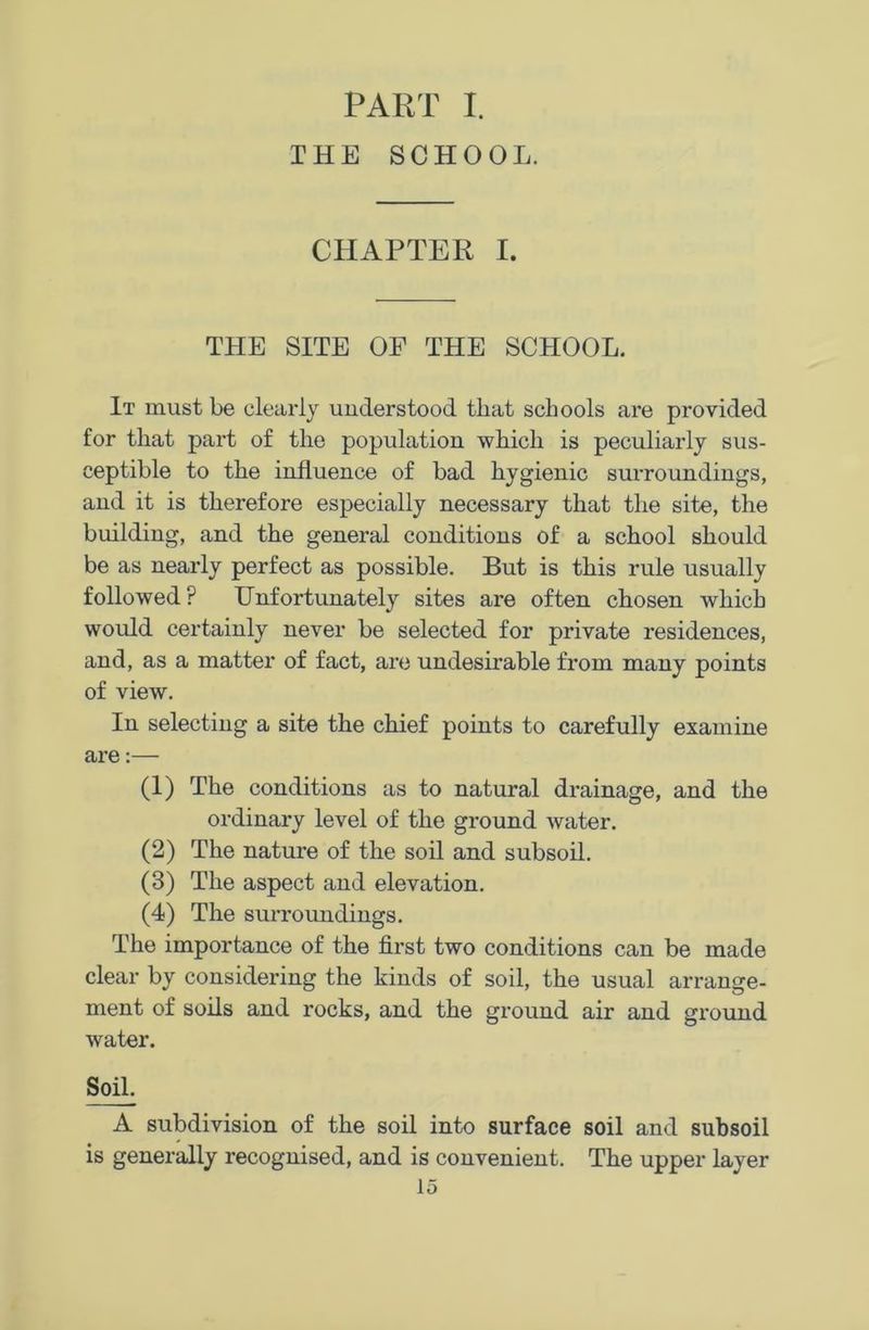PART I. THE SCHOOL. CHAPTER I. THE SITE OF THE SCHOOL. It must be clearly understood that schools are provided for that part of the population which is peculiarly sus- ceptible to the influence of bad hygienic surroundings, and it is therefore especially necessary that the site, the building, and the general conditions of a school should be as nearly perfect as possible. But is this rule usually followed? Unfortunately sites are often chosen which would certainly never be selected for private residences, and, as a matter of fact, are undesirable from many points of view. In selecting a site the chief points to carefully examine are:— (1) The conditions as to natural drainage, and the ordinary level of the ground Avater. (2) The nature of the soil and subsoil. (3) The aspect and elevation. (4) The surroundings. The importance of the first two conditions can be made clear by considering the kinds of soil, the usual arrange- ment of soils and rocks, and the ground air and ground water. Soil. A subdivision of the soil into surface soil and subsoil is generally recognised, and is convenient. The upper layer