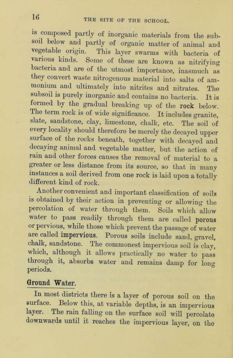 THE SITE OF THE SCHOOL. is composed partly of inorganic materials from the sub- soil below and partly of organic matter of animal and vegetable origin. This layer swarms with bacteria of various kinds. Some of these are known as nitrifying bacteria and are of the utmost importance, inasmuch as they convert waste nitrogenous material into salts of am- monium and ultimately into nitrites and nitrates. The subsoil is purely inorganic and contains no bacteria. It is formed by the gradual breaking up of the rock below. The term rock is of wide significance. It includes granite, slate, sandstone, clay, limestone, chalk, etc. The soil of every locality should therefore be merely the decayed upper sui face of the rocks beneath, together with decayed and decaying animal and vegetable matter, but the action of lain and other forces causes the removal of material to a gieatei or less distance from its source, so that in many instances a soil derived from one rock is laid upon a totally different kind of rock. Another convenient and important classification of soils is obtained by their action in preventing or allowing the percolation of water through them. Soils which allow water to pass readily through them are called porous or pervious, while those which prevent the passage of water are called impervious. Porous soils include sand, gravel, chalk, sandstone. The commonest impervious soil is clay, which, although it allows practically no water to pass through it, absorbs water and remains damp for long periods. Ground Water. In most districts there is a layer of porous soil on the surface. Below this, at variable depths, is an impervious layer. The rain falling on the surface soil will percolate downwards until it reaches the impervious layer, on the
