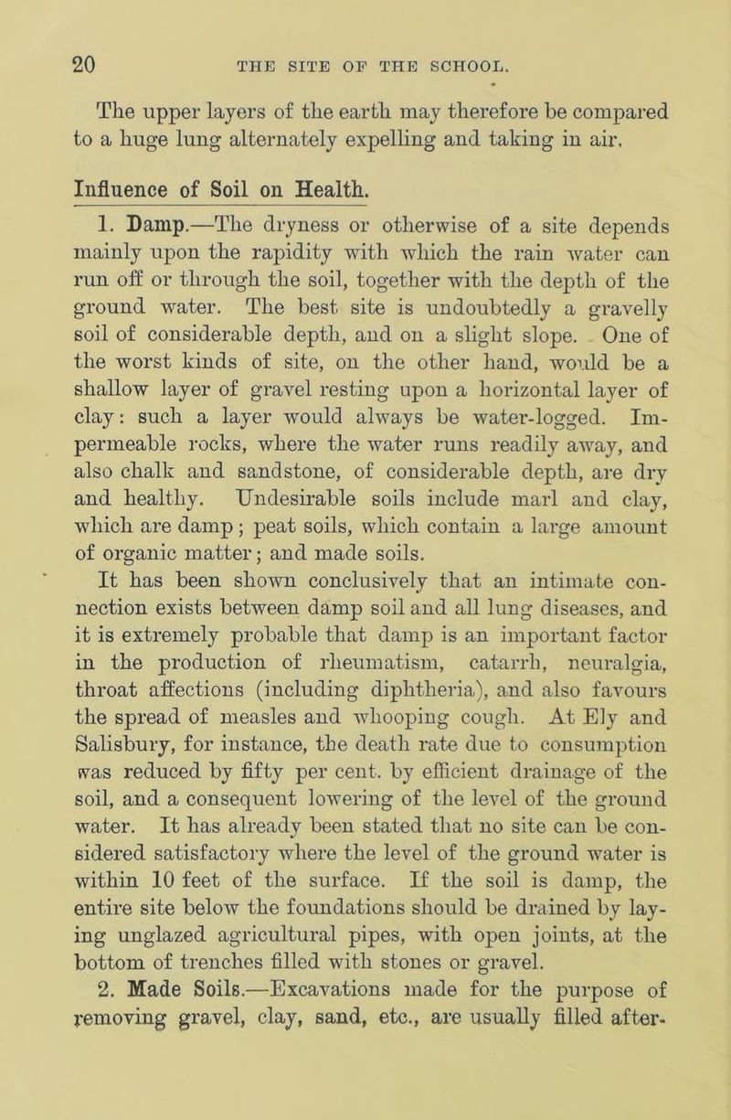 The upper layers of the earth may therefore be compared to a huge lung alternately expelling and taking in air. Influence of Soil on Health. 1. Damp.—The dryness or otherwise of a site depends mainly upon the rapidity with which the rain water can run oft or through the soil, together with the depth of the ground water. The best site is undoubtedly a gravelly soil of considerable depth, and on a slight slope. One of the worst kinds of site, on the other hand, would be a shallow layer of gravel resting upon a horizontal layer of clay: such a layer would always be water-logged. Im- permeable rocks, where the water runs readily away, and also chalk and sandstone, of considerable depth, are dry and healthy. Undesirable soils include marl and clay, which are damp; peat soils, which contain a large amount of organic matter; and made soils. It has been shown conclusively that an intimate con- nection exists between damp soil and all lung diseases, and it is extremely probable that damp is an important factor in the production of rheumatism, catarrh, neuralgia, throat affections (including diphtheria), and also favours the spread of measles and whooping cough. At Ely and Salisbury, for instance, the death rate due to consumption was reduced by fifty per cent, by efficient drainage of the soil, and a consequent lowering of the level of the ground water. It has already been stated that no site can be con- sidered satisfactory where the level of the ground water is within 10 feet of the surface. If the soil is damp, the entire site below the foundations should be drained by lay- ing unglazed agricultural pipes, with open joints, at the bottom of trenches filled with stones or gravel. 2. Made Soils.—Excavations made for the purpose of removing gravel, clay, sand, etc., are usually filled after-