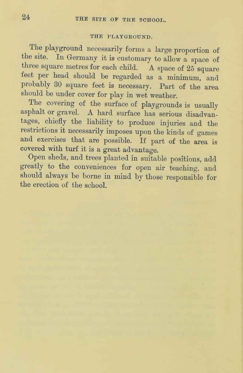 THE PLAYGROUND. The playground necessarily forms a large proportion of the site. In Germany it is customary to allow a space of three square metres for each child. A space of 25 square feet per head should be regarded as a minimum, and probably 30 square feet is necessary. Part of the area should be under cover for play in wet weather. The covering of the surface of playgrounds is usually asphalt or gravel. A hard surface has serious disadvan- tages, chiefly the liability to produce injuries and the restrictions it necessarily imposes upon the kinds of games and exercises that are possible. If part of the area is covered with turf it is a great advantage. Open sheds, and trees planted in suitable positions, add greatly to the conveniences for open air teaching, and should always be borne in mind by those responsible for the erection of the school.