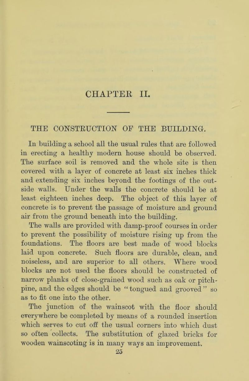 CHAPTER II. THE CONSTRUCTION OF THE BUILDING. In building a school all the usual rules that are followed in erecting a healthy modern house should be observed. The surface soil is removed and the whole site is then covered with a layer of concrete at least six inches thick and extending six inches beyond the footings of the out- side walls. Under the walls the concrete should be at least eighteen inches deep. The object of this layer of concrete is to prevent the passage of moisture and ground air from the ground beneath into the building. The walls are provided Avith damp-proof courses in order to prevent the possibility of moisture rising up from the foundations. The floors are best made of wood blocks laid upon concrete. Such floors are durable, clean, and noiseless, and are superior to all others. Where wood blocks are not used the floors should be constructed of narrow planks of close-grained wood such as oak or pitch- pine, and the edges should be “ tongued and grooved ” so as to fit one into the other. The junction of the wainscot with the floor should everywhere be completed by means of a rounded insertion which serves to cut off the usual corners into which dust so often collects. The substitution of glazed bricks for Avooden wainscoting is in many ways an improvement.