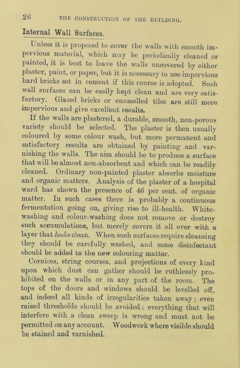 Internal Wall Surfaces. Unless it is proposed to cover the walls with smooth im- pervious material, which may be periodically cleaned or painted, it is best to leave the walls uncovered by either plaster, paint, or paper, but it is necessary to use impervious hard bricks set in cement if this course is adopted. Such wall surfaces can be easily kept clean and are very satis- factory. Glazed bricks or enamelled tiles are still more impervious and give excellent results. If the walls are plastered, a durable, smooth, non-porous variety should be selected. The plaster is then usually coloured by some colour wash, but more permanent and satisfactory results are obtained by painting and var- nishing the walls. The aim should be to produce a surface that will be almost non-absorbent and which can be readily cleaned. Ordinary non-painted plaster absorbs moisture and organic matters. Analysis of the plaster of a hospital ward has shown the presence of 46 per cent, of organic matter. In such cases there is probably a continuous fermentation going on, giving rise to ill-health. White- washing and colour-washing does not remove or destroy such accumulations, but merely covers it all over with a layer that looks clean. When such surfaces require cleansing they should be carefully washed, and some disinfectant should be added to the new colouring matter. Cornices, string courses, and projections of every kind upon which dust can gather should be ruthlessly pro- hibited on the walls or in any part of the room. The tops of the doors and windows should be levelled off, and indeed all kinds of irregularities taken away; even raised thresholds should be avoided: everything that will interfere with a clean sweep is wrong and must not be permitted on any account. Woodwork w^here visible should be stained and varnished.