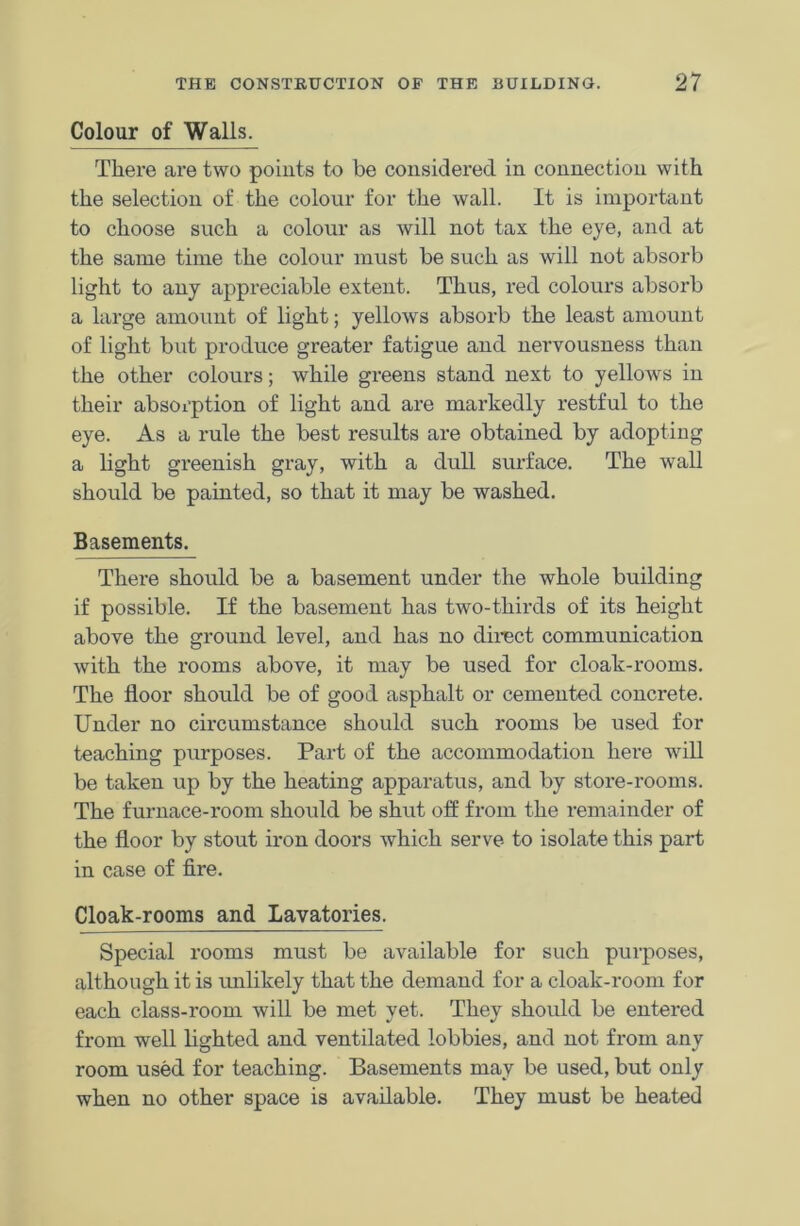 Colour of Walls. There are two points to be considered in connection with the selection of the colour for the wall. It is important to choose such a colour as will not tax the eye, and at the same time the colour must be such as will not absorb light to any appreciable extent. Thus, red colours absorb a large amount of light; yellows absorb the least amount of light but produce greater fatigue and nervousness than the other colours; while greens stand next to yellows in their absorption of light and are markedly restful to the eye. As a rule the best results are obtained by adopting a light greenish gray, with a dull surface. The wall should be painted, so that it may be washed. Basements. There should be a basement under the whole building if possible. If the basement has two-thirds of its height above the ground level, and has no direct communication with the rooms above, it may be used for cloak-rooms. The floor should be of good asphalt or cemented concrete. Under no circumstance should such rooms be used for teaching purposes. Part of the accommodation here will be taken up by the heating apparatus, and by store-rooms. The furnace-room should be shut off from the remainder of the floor by stout iron doors which serve- to isolate this part in case of fire. Cloak-rooms and Lavatories. Special rooms must be available for such purposes, although it is unlikely that the demand for a cloak-room for each class-room will be met yet. They should be entered from well lighted and ventilated lobbies, and not from any room used for teaching. Basements may be used, but only when no other space is available. They must be heated