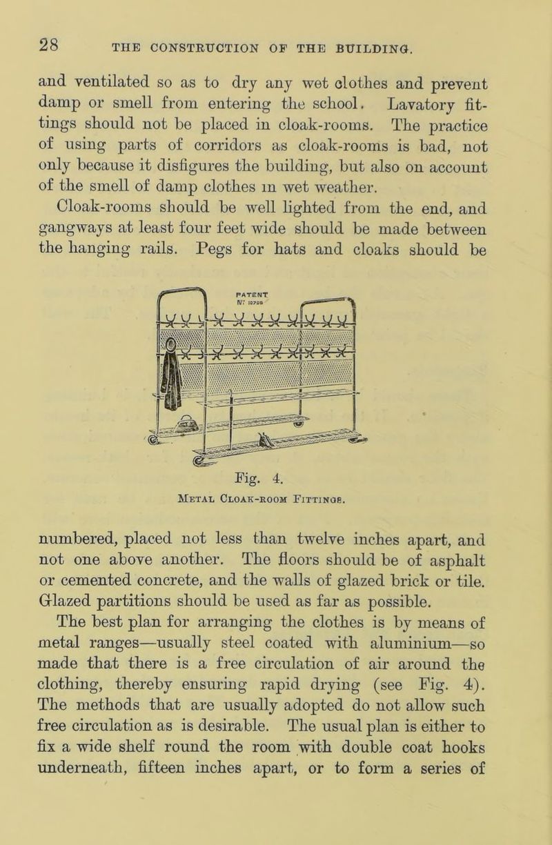and ventilated so as to dry any wet clothes and prevent damp or smell from entering tlie school. Lavatory fit- tings should not be placed in cloak-rooms. The practice of using parts of corridors as cloak-rooms is bad, not only because it disfigures the building, but also on account of the smell of damp clothes m wet weather. Cloak-rooms should be well lighted from the end, and gangways at least four feet wide should be made between the hanging rails. Pegs for hats and cloaks should be numbered, placed not less than twelve inches apart, and not one above another. The floors should be of asphalt or cemented concrete, and the walls of glazed brick or tile. Glazed partitions should be used as far as possible. The best plan for arranging the clothes is by means of metal ranges—usually steel coated with aluminium—so made that there is a free circulation of air around the clothing, thereby ensuring rapid drying (see Fig. 4). The methods that are usually adopted do not allow such free circulation as is desirable. The usual plan is either to fix a wide shelf round the room with double coat hooks underneath, fifteen inches apart, or to form a series of Fig. 4. Metal Cloak-room Fittinos.
