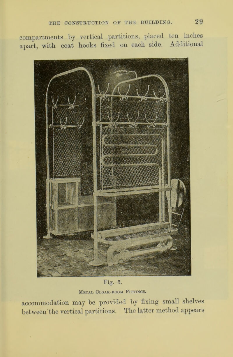 compartments by vertical partitions, placed ten inches apart, with coat hooks fixed on each side. Additional Fig. 5. Metal Cloak-room Fittings. accommodation may be provided by fixing small shelves between'the vertical partitions. The latter method appears