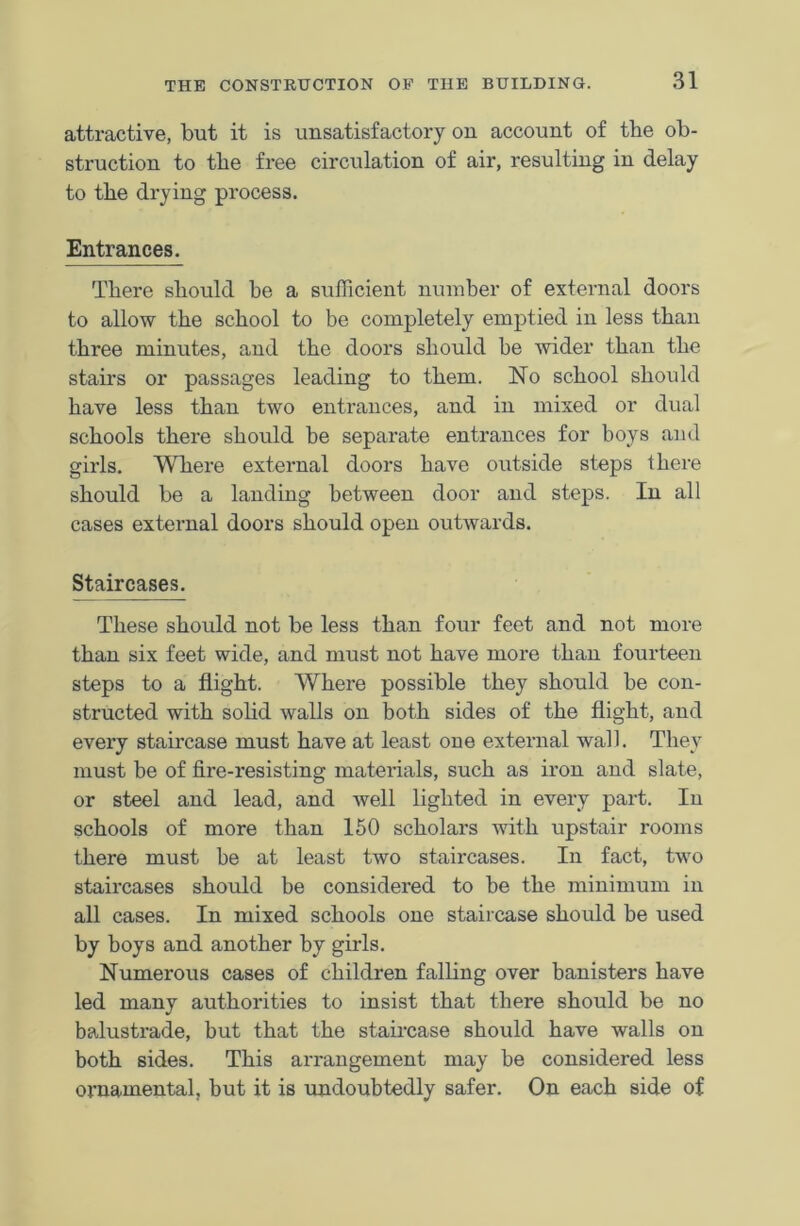 attractive, but it is unsatisfactory on account of the ob- struction to the free circulation of air, resulting in delay to the drying process. Entrances. There should he a sufficient number of external doors to allow the school to be completely emptied in less than three minutes, and the doors should be wider than the stairs or passages leading to them. No school should have less than two entrances, and in mixed or dual schools there should be separate entrances for boys and girls. Where external doors have outside steps there should be a landing between door and steps. In all cases external doors should open outwards. Staircases. These should not be less than four feet and not more than six feet wide, and must not have more than fourteen steps to a flight. Where possible they should be con- structed with solid walls on both sides of the flight, and every staircase must have at least one external wall. They must be of fire-resisting materials, such as iron and slate, or steel and lead, and well lighted in every part. In schools of more than 150 scholars with upstair rooms there must be at least two staircases. In fact, two staircases should be considered to be the minimum in all cases. In mixed schools one staircase should be used by boys and another by girls. Numerous cases of children falling over banisters have led many authorities to insist that there should be no balustrade, but that the staircase should have walls on both sides. This arrangement may be considered less ornamental, but it is undoubtedly safer. On each side of