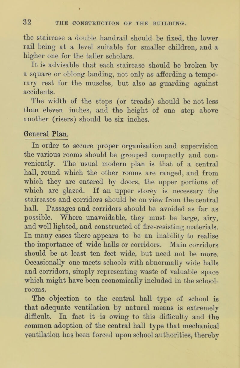 the staircase a double handrail should be fixed, the lower rail being at a level suitable for smaller children, and a higher one for the taller scholars. It is advisable that each staircase should be broken by a square or oblong landing, not only as affording a tempo- rary rest for the muscles, but also as guarding against accidents. The width of the steps (or treads) should be not less than eleven inches, and the height of one step above another (risers) should be six inches. General Plan. In order to secure proper organisation and supervision the various rooms should be grouped compactly and con- veniently. The usual modern plan is that of a central hall, round which the other rooms are ranged, and from which they are entered by doors, the upper portions of which are glazed. If an upper storey is necessary the staircases and corridors should be on view from the central hall. Passages and corridors should be avoided as far as possible. Where unavoidable, they must be large, airy, and well lighted, and constructed of fire-resisting materials. In many cases there appears to be an inability to realise the importance of wide halls or corridors. Main corridors should be at least ten feet wide, but need not be more. Occasionally one meets schools with abnormally wide halls and corridors, simply representing waste of valuable space which might have been economically included in the school- rooms. The objection to the central hall type of school is that adequate ventilation by natural means is extremely difficult. In fact it is owing to this difficulty and the common adoption of the central hall type that mechanical ventilation has been forced upon school authorities, thereby