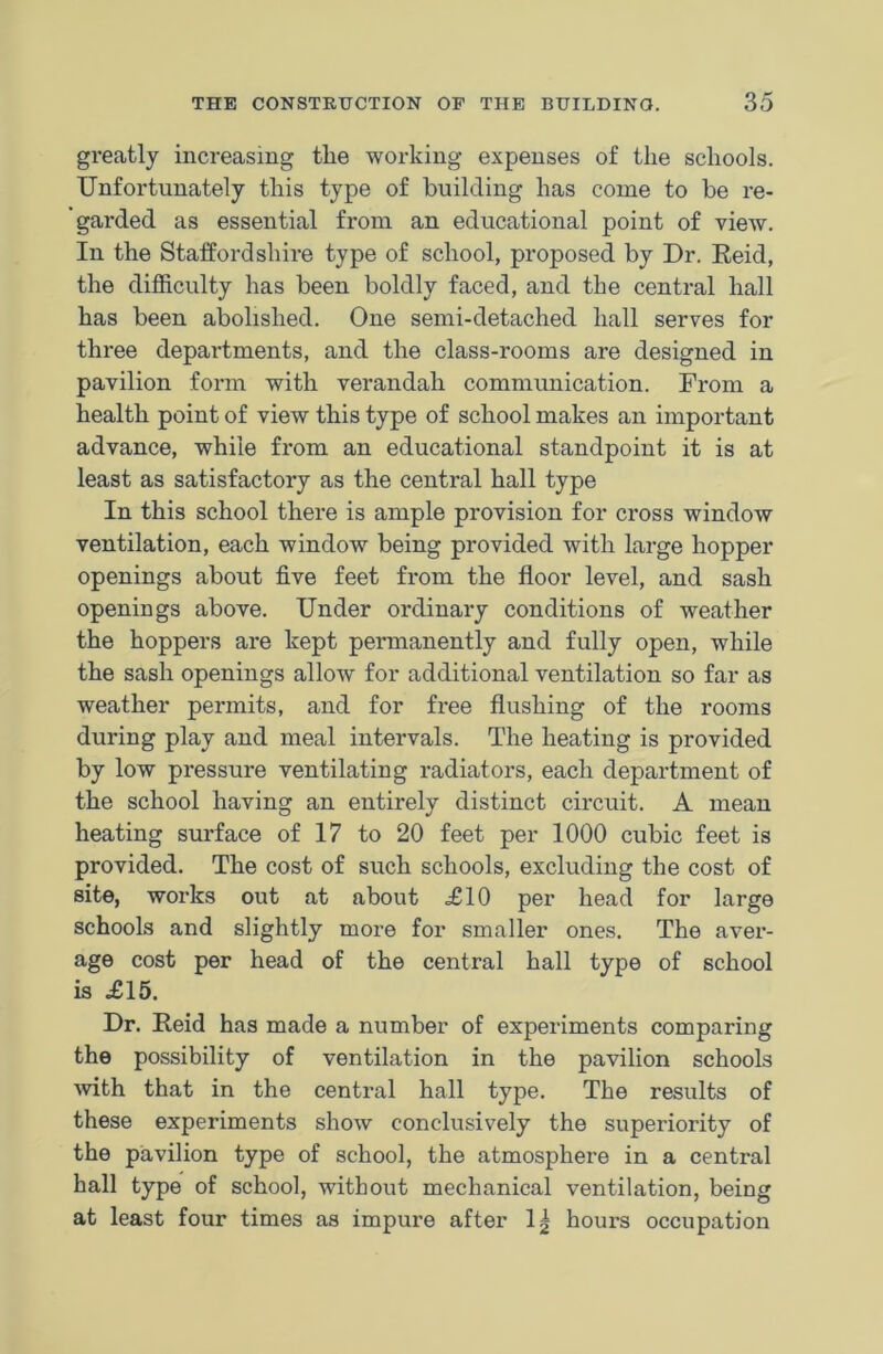 greatly increasing tlie working expenses of the schools. Unfortunately this type of building has come to be re- garded as essential from an educational point of view. In the Staffordshire type of school, proposed by Dr. Reid, the difficulty has been boldly faced, and the central hall has been abolished. One semi-detached hall serves for three departments, and the class-rooms are designed in pavilion form with verandah communication. From a health point of view this type of school makes an important advance, while from an educational standpoint it is at least as satisfactory as the central hall type In this school there is ample provision for cross window ventilation, each window being provided with large hopper openings about five feet from the floor level, and sash openings above. Under ordinary conditions of weather the hoppers are kept permanently and fully open, while the sash openings allow for additional ventilation so far as weather permits, and for free flushing of the rooms during play and meal intervals. The heating is provided by low pressure ventilating radiators, each department of the school having an entirely distinct circuit. A mean heating surface of 17 to 20 feet per 1000 cubic feet is provided. The cost of such schools, excluding the cost of site, works out at about £10 per head for large schools and slightly more for smaller ones. The aver- age cost per head of the central hall type of school is £15. Dr. Reid has made a number of experiments comparing the possibility of ventilation in the pavilion schools with that in the central hall type. The results of these experiments show conclusively the superiority of the pavilion type of school, the atmosphere in a central hall type of school, without mechanical ventilation, being at least four times as impure after 1^ hours occupation