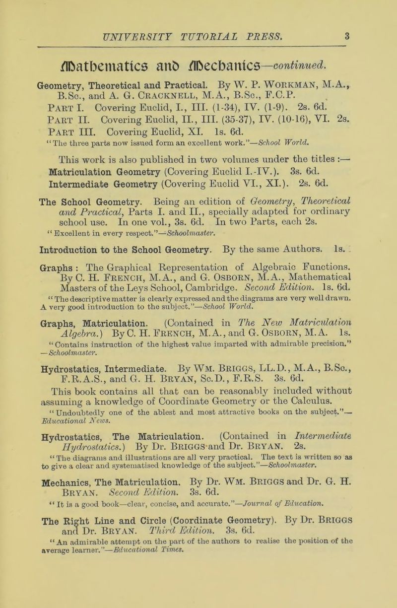 Mathematics anh Mechanics —continued. Geometry, Theoretical and Practical. By W. P. WORKMAN, M.A., B.Sc., and A. G. Cracknell, M.A., B.Sc., F.C.P. Part I. Covering Euclid, I., III. (1-34), IV. (1-9). 2s. 6d. PART II. Covering Euclid, II., III. (35-37), IV. (10-16), VI. 2s. PART III. Covering Euclid, XI. Is. 6d. “The three parts now issued form an excellent work.”—School World. This work is also published in two volumes under the titles :—■ Matriculation Geometry (Covering Euclid I.-IV.). 3s. 6d. Intermediate Geometry (Covering Euclid VI., XI.). 2s. 6d. The School Geometry. Being an edition of Geometry, Theoretical and Practical, Parts I. and II., specially adapted for ordinary school use. In one vol., 3s. 6d. In two Parts, each 2s. “ Excellent in every respect.’’—Schoolmaster. Introduction to the School Geometry. By the same Authors. Is. Graphs : The Graphical Representation of Algebraic Functions. By C. H. French, M.A., and G. Osborn, M.A., Mathematical Masters of the Leys School, Cambridge. Second Edition. Is. 6d. “ The descriptive matter is clearly expressed and the diagrams are very well drawn. A very good introduction to the subject.”—School World. Graphs, Matriculation. (Contained in The New Matriculation Algebra.) By C. H. French, M.A., and G. Osborn, M.A. Is. “Contains instruction of the highest value imparted with admirable precision.” — Schoolmaster. Hydrostatics, Intermediate. By Wm. Briggs, LL.D., M.A., B.Sc., F.R.A.S., and G. H. Bryan, Sc.D., F.R.S. 3s. 6d. This book contains all that can be reasonably included without assuming a knowledge of Coordinate Geometry or the Calculus. “ Undoubtedly one of the ablest and most attractive books on the subject.”— Educational News. Hydrostatics, The Matriculation. (Contained in Intermediate Hydrostatics.) By Dr. BRIGGS-and Dr. BRYAN. 2s. “The diagrams and illustrations are all very practical. The text is written so as to give a clear and systematised knowledge of the subject.”—Schoolmaster. Mechanics, The Matriculation. By Dr. WM. BRIGGS and Dr. G. H. Bryan. Second Edition. 3s. 6d. “ It is a good book—clear, concise, and accurate.—Journal of Education. The Right Line and Circle (Coordinate Geometry). By Dr. Briggs and Dr. BRYAN. Third Edition. 3s. 6d. “An admirable attempt on the part of the authors to realise the position of the average learner.”—Educational Times.