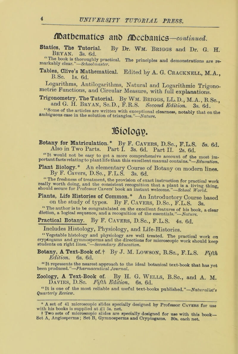 /Ibatbematics aitb /IDecbaiucs —continued. Statics, The Tutorial. By Dr. Wm. Briggs and Dr. G. H Bryan. 3s. 6d. , ‘:r-,bo-;k is thoroughly practical. The principles and demonstrations are re- mai kably clear. —Schoolmaster. Edited by A. G. CRACKNELL, M.A. Tables, Clive’s Mathematical. B.Sc. Is. 6d. Logarithms, Antilogarithms, Natural and Logarithmic Trigono- metric Functions, and Circular Measure, with full explanations. Trigonometry, The Tutorial. By Wm. Briggs, LL.D., M.A. B Sc and G. H. Bryan, Sc.D., F.R.S. Second Edition. 3s. 6d. “Some of the articles are written with exceptional clearness, notably that on the ambiguous case in the solution of triangles.”—Nature. Btolocjp. Botany for Matriculation.* By F. Cavers, D.Sc., F.L.S. 5s 6d Also in Two Parts. Part I. 3s. 6d. Part II. 2s. 6d. 'I1* N)uld n,ot ,be easy to Set a more comprehensive account of the most im- portant facts relating to piantlife than this excellent manual contains. —Education. Plant Biology. An elementary Course of Botany on modern lines By F. Cavers, D. Sc., F. L. S. 3s. 6d. “ The freshness of treatment, the provision of exact instruction for practical work really worth doing, and the consistent recognition that a plant is a living thing should secure for Professor Cavers' book an instant welcome.”—School World. Plants, Life Histories of Common. * An Introductory Course based on the study of types. By F. CAVERS, D.Sc., F.L.S. 3s. “ The author is to be congratulated on the excellent features of his book, a clear diction, a logical sequence, and a recognition of the essentials.”—Nature. Practical Botany. By F. CAVERS, D.Sc., F.L.S. 4s. 6d. Includes Histology, Physiology, and Life-Histories. “ Vegetable histology and physiology are well treated. The practical work on cryptogams and gymnosperms and the directions for microscopic work should keep students on right lines.”—Secondary Education. * Botany, A Text-Book of.f By J. M. Lowson, B.Sc., F.L.S. Fifth Edition. 6s. 6d. “ It represents the nearest approach to the ideal botanical text-book that has yet been produced.”—Pharmaceutical Journal. Zoology, A Text-Book of. By H. G. Wells, B.Sc., and A. M. Davies, D.Sc. Fifth Edition. 6s. 6d. “It is one of the most reliable and useful text-books published.”—Naturalist's Quarterly Revieto. * A set of 41 microscopic slides specially designed by Professor Cavers for use with his books is supplied at £1 5s. net. t Two sets of microscopic slides are specially designed for use with this book Set A, Angiosperms ; Set B, Gymnosperms and Cryptogams. 80s. each net.