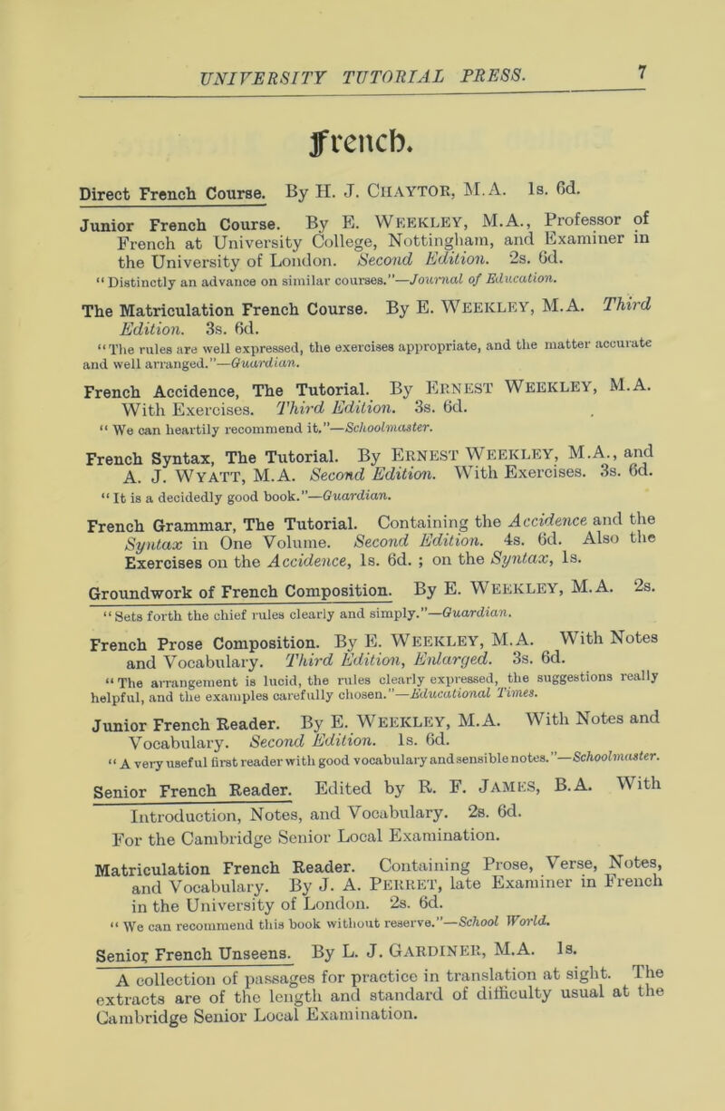 ffrencb. Direct French Course. By H. J. CHAYTOR, M.A. Is. 6d. Junior French Course. By E. YVeekley, M.A., Professor of French at University College, Nottingham, and Examiner in the University of London. Second Edition. 2s. 6d. “Distinctly an advance on similar courses.”—Journal of Education. The Matriculation French Course. By E. WEEICLEY, M.A. Third Edition. 3s. 6d. “The rules are well expressed, the exercises appropriate, and the matter accurate and well arranged.”—Guardian. French Accidence, The Tutorial. By Ernest Weekley, M.A. With Exercises. Third Edition. 3s. 6d. “ We can heartily recommend it.”—Schoolmaster. French Syntax, The Tutorial. By Ernest Weekley, M.A., and A. J. WYATT, M.A. Second Edition. With Exercises. 3s. 6d. “ It is a decidedly good book.Guardian. French Grammar, The Tutorial. Containing the Accidence and the Syntax in One Volume. Second Edition. 4s. (id. Also the Exercises on the Accidence, Is. 6d. ; on the Syntax, Is. Groundwork of French Composition. By E. WEEKLEY, M.A. 2s. “Sets forth the chief rules clearly and simply.”—Guardian. French Prose Composition. By E. WEEKLEY, M.A. ^ With Notes and Vocabulary. Third Edition, Enlarged. 3s. 6d. “ The airangement is lucid, the rules clearly expressed, the suggestions really helpful, and the examples carefully chosen.’’—Educational Times. Junior French Reader. By E. WEEKLEY, M.A. With Notes and Vocabulary. Second Edition. Is. 6d. n a very useful first reader with good vocabulary and sensible notes.”—Schoolmaster. Senior French Reader. Edited by R. F. James, B.A. With Introduction, Notes, and Vocabulary. 2s. 6d. For the Cambridge Senior Local Examination. Matriculation French Reader. Containing Prose, \ erse, Notes, and Vocabulary. By J. A. PERRET, late Examiner in French in the University of London. 2s. 6d. “ We can recommend this book without reserve.”—School World. Senior French Unseens. By L. J. GARDINER, M.A. Is. A collection of passages for practice in translation at sight. The extracts are of the length and standard of difficulty usual at the Cambridge Senior Local Examination.