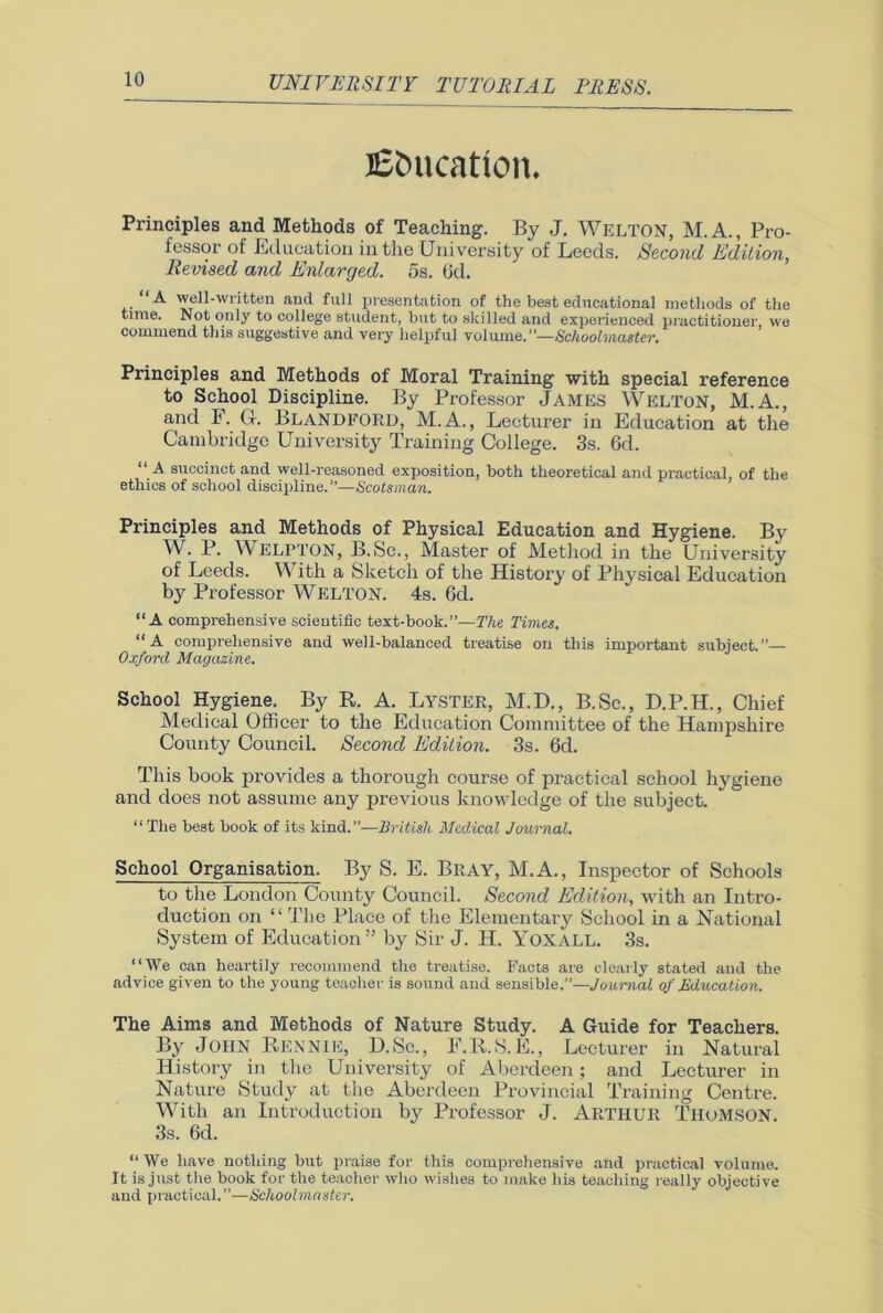 Education. Principles and Methods of Teaching. By J. WELTON, M.A., Pro- fessor of Education in the University of Leeds. Second Edition, Revised and Enlarged. 5s. 6d. “A well-written and full presentation of the best educational methods of the time. Not only to college student, but to skilled and experienced practitioner, we commend this suggestive and very helpful volume.”—Schoolmaster. Principles and Methods of Moral Training with special reference to School Discipline. By Professor James Welton, M.A., and F. G. BLANDFORD, M.A., Lecturer in Education at the Cambridge University Training College. 3s. 6d. “ A succinct and well-reasoned exposition, both theoretical and practical, of the ethics of school discipline.”—Scotsman. Principles and Methods of Physical Education and Hygiene. By W. P. WELPTON, B.Sc., Master of Method in the University of Leeds. With a Sketch of the History of Physical Education by Professor WELTON. 4s. Gd. “A comprehensive scientific text-book.”—The Times. “A comprehensive and well-balanced treatise on this important subject.”— Oxford Magazine. School Hygiene. By R. A. LYSTER, M.D., B.Sc., D.P.H., Chief Medical Officer to the Education Committee of the Hampshire County Council. Second Edition. 3s. 6d. This book provides a thorough course of practical school hygiene and does not assume any previous knowledge of the subject. “The best book of its kind.”—British Medical Journal. School Organisation. By S. E. Bray, M.A., Inspector of Schools to the London County Council. Second Edition, with an Intro- duction on “ The Place of the Elemental’}' School in a National System of Education” by Sir J. H. Yoxall. 3s. “We can heartily recommend the treatise. Facts are clearly stated and the advice given to the young teacher is sound and sensible.”—Journal of Education. The Aims and Methods of Nature Study. A Guide for Teachers. By John Rennie, D.Sc., F.R.S.E., Lecturer in Natural History in the University of Aberdeen; and Lecturer in Nature Study at the Aberdeen Provincial Training Centre. With an Introduction by Professor J. Arthur Thomson. 3s. 6d. “ We have nothing but praise for this comprehensive and practical volume. It is just the book for the teacher who wishes to make his teaching really objective and practical. ”—Schoolmaster.