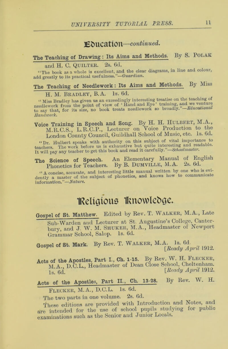 Education —continued. The Teaching of Drawing: Its Aims and Methods. By S. POLAK and H. C. QuiLTER. 2s. 6d. “The book as a whole is excellent, and the clear diagrams, in line and colour, add greatly to its practical usefulness. —Guardian. The Teaching of Needlework: Its Aims and Methods. By Miss H. M. Bradley, B.A. Is. t>d. “ Miss Bradley has given us an exceedingly interesting treatise on the teaching of needlework from the point of view of ‘Hand and Eye’ training, and we venture to say that, for its size, no book treats needlework so broadly. —Educational Handwork. Voice Training in Speech and Song. By H. H. HuLBERT, M.A., M.R.C.S., L.R.C.P., Lecturer on Voice Production to the London County Council, Guildhall School of Music, etc. Is. Od. “Dr. Hulbert speaks with authority on this subject of vital importance to teachers. The work before us is exhaustive but quite interesting and readable. It will pay any teacher to get this book and read it carefully.’’—Schoolmaster. The Science of Speech. An Elementary Manual of Phonetics for Teachers. By B. DUMVILLE, M.A. 2s. 6d. “ A concise, accurate, and interesting little manual written by one who is evi- dently a master of the subject of phonetics, and knows how to communicate information.”—Nature. English IReligious Iknowlctuje. Gospel of St. Matthew. Edited by Rev. T. WALKER, M.A., Late Sub-Warden and Lecturer at St. Augustine’s College, Canter- bury, and J. W. M. Shuker, M.A., Headmaster of Newport Grammar School, Salop. Is. 6d. Gospel of St. Mark. By Rev. T. Walker, M.A. Is. 6d. [Ready April 1912. Acts of the Apostles, Part I., Ch. 1-15. By Rev. W H. Flecker, M A DOL Headmaster of Dean Close School, Cheltenham. 1b! 6d. [Ready April 1912. Acts of the Apostles, Part II., Ch. 13-28. By Rev. W. H. Flecker, M.A., D.C.L. Is. 6d. The two parts in one volume. 2s. 6d. These editions are provided with Introduction and Notes, and are intended for the use of school pupils studying for public examinations such as the Senior and Junior Locals.