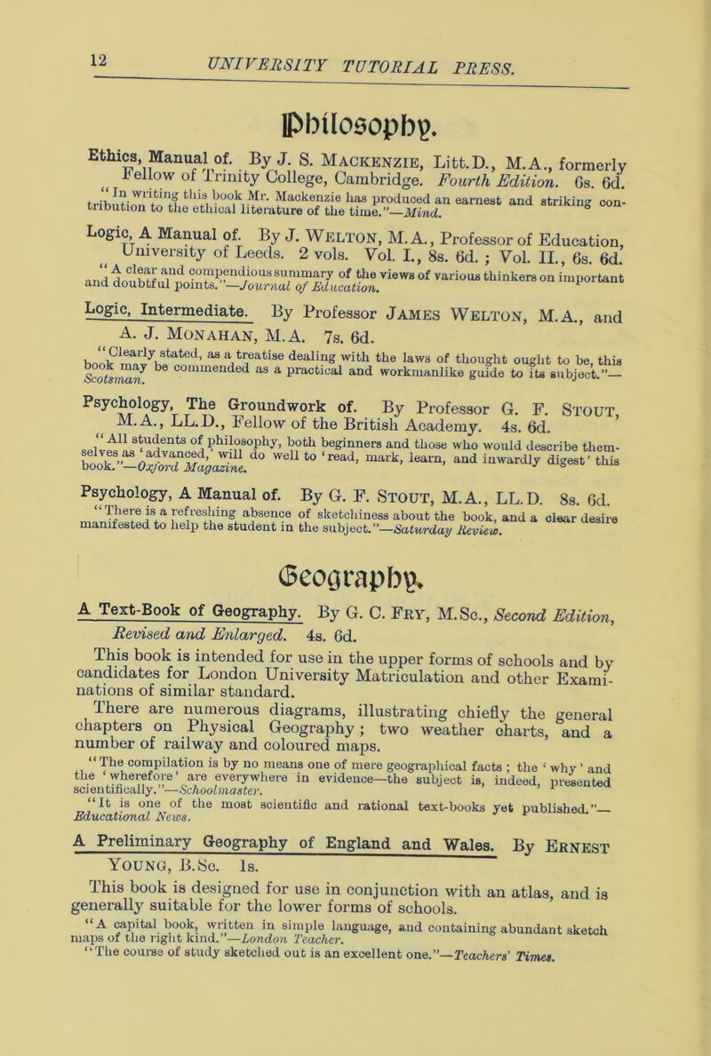 lPbilosopbp. Ethics, Manual of. By J S. Mackenzie, Litt.D., M.A., formerly .bellow of Irmity College, Cambridge. Fourth Edition. Gs. 6d. fchi,3,Vc,0.k1.M'-. Mackenzie lias produced an earnest and striking con- triDution to the ethical literature of the time.”—Mind. Logic A Manual of. By J. Welton, M. A., Professor of Education, University of Leeds. 2 vols. Vol. I., 8s. 6d. ; Vol. II., 6s. 6d. •in,! in h^',find 9°“P?“^0U8Bummary of the views of various thinkers on important and doubtful points. —Journal oj Education. 1 Logic, Intermediate. By Professor James Welton, M.A., and A. J. Monahan, M.A. 7s. 6d. hoik “ j4?*1™ dealing with the laws of thought ought to be, this Scotsmw b commended as a Practical and workmanlike guide to its subject.”— Psychology, The Groundwork of. By Professor G. F. Stout, M.A., LL.D., Fellow of the British Academy. 4s. 6d. s^udents of. Philosophy, both beginners and those who would describe them- t0 Ieam> aUd mwardl? ^ Psychology, A Manual of. By G. F. STOUT, M.A., LL.D. 8s. Gd. re^reshing absence of sketchiness about the book, and a clear desire manifested to help the student in the subject.—Saturday Review. 6coijrapln\ A Text-Book of Geography. By G. C. Fry, M.Sc., Second Edition, Revised and Enlarged. 4s. Gd. This book is intended for use in the upper forms of schools and by candidates for London University Matriculation and other Exami- nations of similar standard. There are numerous diagrams, illustrating chiefly the general chapters on Physical Geography; two weather charts, and a number of railway and coloured maps. “ The compilation is by no means one of mere geographical facts ; the ! why ’ and the ‘ wherefore1 are everywhere in evidence—the subject is, indeed, presented scientifically. —Schoolmaster. 1 “It is one of the most scientific and rational text-books yet published” Educational News. A Preliminary Geography of England and Wales. By Ernest Young, B.Sc. Is. This book is designed for use in conjunction with an atlas, and is generally suitable for the lower forms of schools. “A capital book, written in simple language, and containing abundant sketch maps of the right kind. —London Teacher. “The course of study sketched out is an excellent one.”—Teachers' Times.