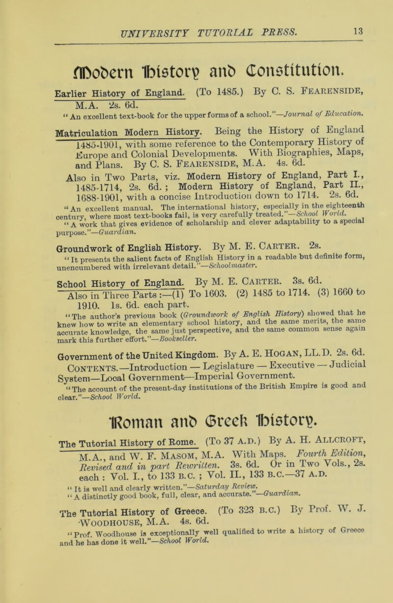 flDofcern Ibieton? anfc Constitution. Earlier History of England. (To 1485.) By C. S. FEARENSIDE, M.A. 2s. 6d. “ An excellent text-book for the upper forms of a school.”—Journal of Education. Matriculation Modern History. Being the History of England 14.85-191)1, with some reference to the Contemporary History of Europe and Colonial Developments. With Biographies, Maps, and Plans. By C. S. FEARENSIDE, M.A. 4s. 6d. Also in Two Parts, viz. Modern History of England, Part I., 1485-1714, 2s. 6d. ; Modern History of England, Part II., 1688-1901, with a concise Introduction down to 1714. 2s. 6d. “An excellent manual. The international history, especially in the eighteenth century where most text-books fail, is very carefully treated.”—School World. “ A work that gives evidence of scholarship and clever adaptability to a special purpose. ”—G uardian. Groundwork of English History. By M. E. Carter. 2s. “ It presents the salient facts of English History in a readable but definite form, unencumbered with irrelevant detail. Schoolmaster. School History of England. By M. E. CARTER. 3s. 6d. “Iso in Three Parte :-(l) To 1603. (2) 1485 to 1714. (3) 1660 to 1910. Is. 6d. each part. “The author’s previous book (Groundwork of English History) showed that he knew how to write an elementary school history, and the same merits, the same accurate knowledge, the same just perspective, and the same common sense again mark this further effort.”—Bookseller. Government of the United Kingdom. By A. E. HOGAN, LL.D. 2s. 6d. CONTENTS.—Introduction — Legislature — Executive Judicial System—Local Government—Imperial Government. “The account of the present-day institutions of the British Empire is good and clear.”—School World. IRoman anb ©reeli Ibistorp. The Tutorial History of Rome. (To 37 A.D.) By A. H. Allcroft, M.A., and W. F. MASOM, M.A. With Maps. Fourth Edition, Revised and in part Rewritten. 3s. 6d. Or in Two Yols., 2s. each : Vol. I., to 133 B.C. ; Vol. II., 133 B.C.—37 A.D. “ It is well and clearly written.—Saturday Review. “ A distinctly good book, full, clear, and accurate. —Guardian. The Tutorial History of Greece. (To 323 B.C.) By Prof. W. J. 'Woodhouse, M.A. 4s. 6d. “Prof. Woodhouse is exceptionally well qualified to write a history of Greece and he has done it well.”—School World.