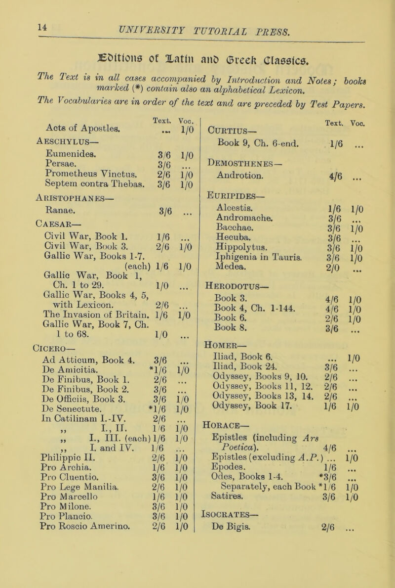 BDitions of Xatln anD ©reek Classics. The Text is in all cases accompanied by Introduction and Notes; books marked (*) contain also an alphabetical Lexicon. The Vocabularies are in order of the text and are preceded by Test Papers. Acts of Apostles. Text. • Voc. 1/0 Aeschylus— Eumenides. 3/6 1/0 Persae. 3/6 Prometheus Vinctus. 2/6 i/o Septem contra Thebas. 3/6 1/0 Aristophanes— Ranae. 3/6 • • • Caesar— Civil War, Book 1. 1/6 Civil War, Book 3. 2/6 i/o Gallic War, Books 1-7. (each) 1/6 1/0 Gallic War, Book 1, Ch. 1 to 29. 1/0 ... Gallic War, Books 4, 5, with Lexicon. 2/6 ... The Invasion of Britain. 1/6 1/0 Gallic War, Book 7, Ch. 1 to 68. 1/0 Cicero— Ad Atticum, Book 4. 3/6 De Amicitia. *1/6 1/0 De Finibus, Book 1. 2/6 De Finibus, Book 2. 3/6 De Officiis, Book 3. 3/6 i/o De Senectute. *1/6 1/0 In Catilinam I.-IV. 2/6 „ I., II. 1 '6 i/o „ I., III. (each) 1/6 1/0 ,, I. and IV. 1/6 Philippic II. 2/6 i/o Pro Archia. 1/6 1/0 Pro Cluentio. 3/6 1/0 Pro Lege Manilia. 2/6 1/0 Pro Marcello 1/6 1/0 Pro Milone. 3/6 1/0 Pro Plancio. 3/6 1/0 Pro Roscio Amerino. 2/6 1/0 Text. Voc. CURTIUS— Book 9, Ch. 6-end. 1/6 ... Demosthenes— Androtion. 4/6 ... Euripides— Alcestis. 1/6 1/0 Andromache. 3/6 Bacchae. 3/6 i/o Hecuba. 3/6 Hippolytus. 3/6 i/o Iphigenia in Tauris. 3/6 1/0 Medea. 2/0 • •• Herodotus— Book 3. 4/6 1/0 Book 4, Ch. 1-144. 4/6 1/0 Book 6. 2/6 1/0 Book 8. 3/6 Homer— Iliad, Book 6. ... 1/0 Iliad, Book 24. 3/6 ... Odyssey, Books 9, 10. 2/6 ... Odyssey, Books 11, 12. 2/6 ... Odyssey, Books 13, 14. 2/6 ... Odyssey, Book 17. 1/6 1/0 Horace— Epistles (including At'8 Poetica). 4/6 Epistles (excluding A.P.) ... 1/0 Epodes. 1/6 ... Odes, Books 1-4. *3/6 Separately, each Book *1/6 1/0 Satires. 3/6 1/0 Isocrates— De Bigis. 2/6 ...