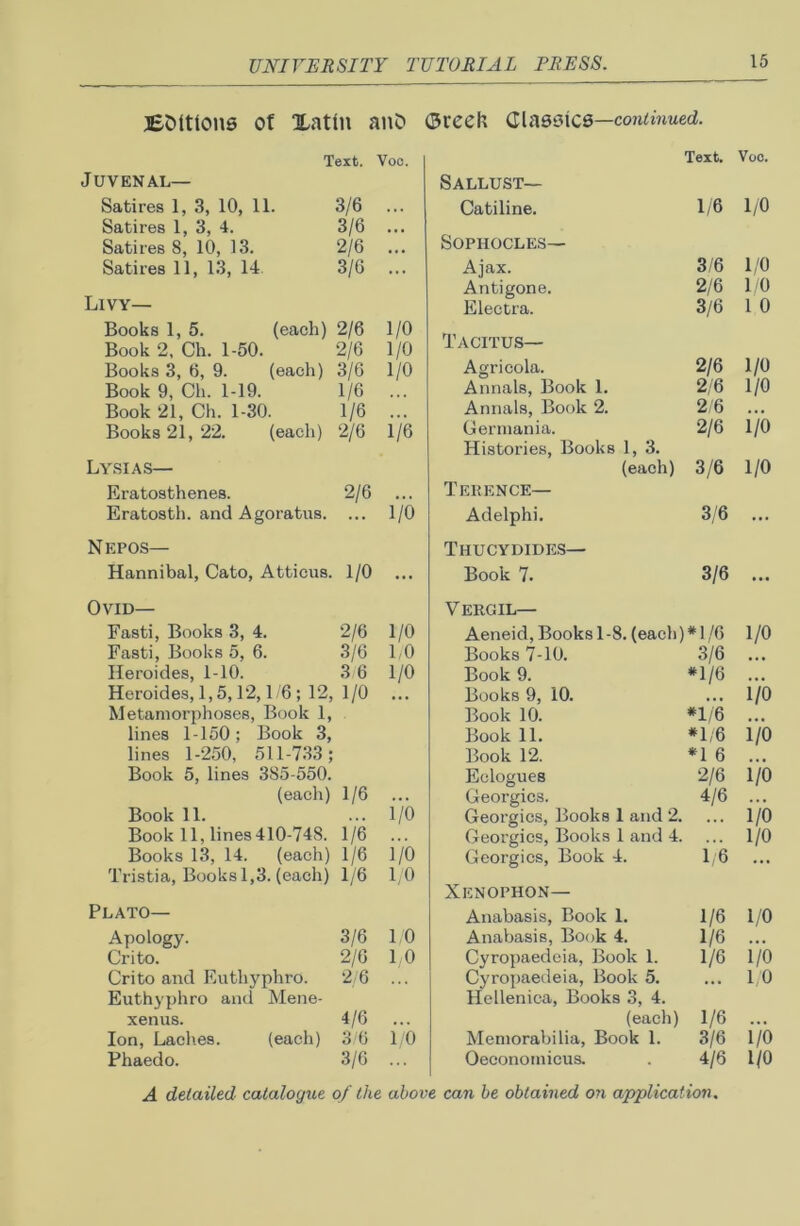 Buttons of Xatln anO <3reeh Classics—continued. Text. Voc. Juvenal— Satires 1, 3, 10, 11. 3/6 ... Satires 1, 3, 4. 3/6 ... Satires 8, 10, 13. 2/6 Satires 11, 13, 14 3/6 ... Law- Books 1, 5. (each) 2/6 1/0 Book 2, Ch. 1-50. 2/6 1/0 Books 3, 6, 9. (each) 3/6 1/0 Book 9, Ch. 1-19. 1/6 ... Book 21, Ch. 1-30. 1/6 Books 21, 22. (each) 2/6 1/6 Lysias— Eratosthenes. 2/6 Eratosth. and Agoratus. ... 1/0 N EPOS— Hannibal, Cato, Atticus. 1/0 ... Text. Voc. Sallust— Catiline. 1/6 1/0 Sophocles— Ajax. 3/6 1/0 Antigone. 2/6 1/0 Electra. 3/6 1 0 Tacitus— Agricola. 2/6 1/0 Annals, Book 1. 2/6 1/0 Annals, Book 2. 2/6 • • • Germania. 2/6 1/0 Histories, Books 1, 3. (each) 3/6 1/0 Terence— Adelphi. 3/6 ... Thucydides— Book 7. 3/6 • •• Ovid— Fasti, Books 3, 4. 2/6 1/0 Fasti, Books 5, 6. 3/6 1,0 Heroides, 1-10. 3/6 1/0 Heroides, 1,5,12,1/6 ; 12, 1/0 ... Metamorphoses, Book 1, lines 1-150; Book 3, lines 1-250, 511-733; Book 5, lines 385-550. (each) 1/6 Book 11. ,, , 1/0 Book 11, lines 410-748. 1/6 Books 13, 14. (each) 1/6 i/o Tristia, Books 1,3. (each) 1/6 1/0 Plato— Apology. 3/6 1/0 Crito. 2/6 1,0 Crito and Euthyphro. Euthyphro and Mene- 2/6 ... xenus. 4/6 ... Ion, Laches. (each) 3/6 1/0 Phaedo. 3/6 Vergil— Aeneid, Books 1-8. (each)* 1/6 1/0 Books 7-10. 3/6 ... Book 9. *1/6 ... Books 9, 10. ... 1/0 Book 10. *1/6 ... Book 11. *1/6 1/0 Book 12. *1 6 ... Eclogues 2/6 1/0 Georgies. 4/6 ... Georgies, Books 1 and 2. ... 1/0 Georgies, Books 1 and 4. ... l/O Georgies, Book 4. 1/6 Xenophon— Anabasis, Book 1. 1/6 1/0 Anabasis, Book 4. 1/6 Cyropaedeia, Book 1. 1/6 1/0 Cyropaedeia, Book 5. ... 1/0 Hellenica, Books 3, 4. (each) 1/6 Memorabilia, Book 1. 3/6 1/0 Oeconomicus. . 4/6 1/0 A detailed catalogue of the above can be obtained on application.