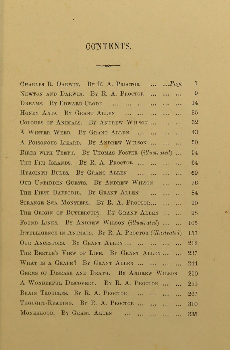 CONTENTS. Charles R. Darwin. By R. A. Proctor Page 1 Xewton and Darwin. By R. A. Proctor 9 Dreams. By Edward Clodd ... 14 Honey Ants. By Grant Allen 25 Colours of Animals. By Andrew Wilson 32 A Winter Weed. By Grant Allen ... 43 A Poisonous Lizard. By Andrew Wilson 50 Birds with Teeth. By TnoMAs Foster (illustrated) ... 54 The Fiji Islands. By R. A. Proctor 64 Hyacinth Bulbs. By Grant Allen 69 Our Gn bidden Guests. By Andrew Wilson 76 The First Daffodil. By Grant Allen 84 Strange Sea Monsters. By R. A. Proctor 90 The Origin of Buttercups. By Grant Allen 98 Found Links. By Andrew Wilson (illustrated) 105 Intelligence in Animals. By R. A. Proctor (illustrated) 157 Our Ancestors. By Grant Allen 212 The Beetle’s View of Life. By Grant Allf.n 237 Wiiat is a Grape1? By Grant Allen ... 244 Germs of Disease and Death. By Andrew Wilson 250 A Wonderful Discovery. By R. A. Proctor 259 Brain Troubles. By R. A. Proctor 267 Thought-Reading. By R. A. Proctor 310 Monksuoop, By Grant Allen ... ... 33ft