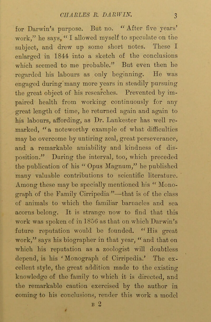 for Darwin’s purpose. But no. “ After five years’ work,” he says, “ I allowed myself to speculate on the subject, and drew up some short notes. These I enlarged in 1844 into a sketch of the conclusions which seemed to me probable.” But even then he regarded his labours as only beginning. He was engaged during'many more years in steadily pursuing the great object of his researches. Prevented by im- paired health from working continuously for any great length of time, he returned again and again to his labours, affording, as Dr. Lankester has well re- marked, aa noteworthy example of what difficulties may be overcome by untiring zeal, great perseverance, and a remarkable amiability and kindness of dis- position.” During the interval, too, which preceded the publication of his “ Opus Magnum,” he published many valuable contributions to scientific literature. Among these may be specially mentioned his “ Mono- graph of the Family Cirripedia ”—that is of the class of animals to which the familiar barnacles and sea acorns belong. It is strange now to find that this work was spoken of in 1856 as that on which Darwin’s future reputation would be founded. “ His great work,” says his biographer in that year, “ and that on which his reputation as a zoologist will doubtless depend, is his f Monograph of Cirripedia.’ The ex- cellent style, the great addition made to the existing knowledge of the family to which it is directed, and the remarkable caution exercised by the author in coming to his conclusions, render this work a model B 2