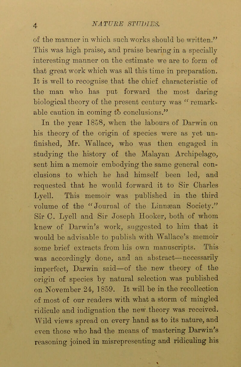 of the manner in which such works should be written.” This was high praise, and praise bearing in a specially interesting manner on the estimate we are to form of that great work which was all this time in preparation. It is well to recognise that the chief characteristic of the man who has put forward the most daring biological theory of the present century was “ remark- able caution in coming tb conclusions.” In the year 1858, when the labours of Darwin on his theory of the origin of species were as yet un- finished, Mr. Wallace, who was then engaged in studying the history of the Malayan Archipelago, sent him a memoir embodying the same general con- clusions to which he had himself been led, and requested that he would forward it to Sir Charles Lyell. This memoir was published in the third volume of the “Journal of the Linnaean Society.” Sir C. Lyell and Sir Joseph Hooker, both of whom knew of Darwin's work, suggested to him that it would be advisable to publish with Wallace’s memoir some brief extracts from his own manuscripts. This was accordingly done, and an abstract—necessarily imperfect, Darwin said—of the new theory of the origin of species by natural selection was published on November 24, 1859. It will be in the recollection of most of our readers with what a storm of mingled ridicule and indignation the new theory was received. Vfild views spread on every hand as to its nature, and even those who had the means of mastering Darwin’s reasoning pined in misrepresenting and ridiculing his