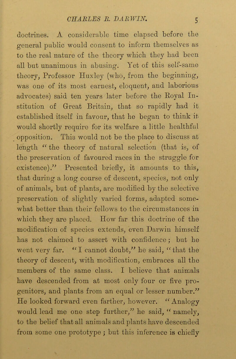 doctrines. A considerable time elapsed before the general public would consent to inform themselves as to the real nature of the theory which they had been all but unanimous in abusing. Yet of this self-same theory, Professor Huxley (who, from the beginning, was one of its most earnest, eloquent, and laborious advocates) said ten years later before the Royal In- stitution of Great Britain, that, so rapidly had it established itself in favour, that he began to think it would shortly require for its welfare a little healthful opposition. This would not be the place to discuss at length “ the theory of natural selection (that is, of the preservation of favoured races in the struggle for existence).” Presented briefly, it amounts to this, that during a long course of descent, species, not only of animals, but of plants, are modified by the selective preservation of slightly varied forms, adapted some- what better than their fellows to the circumstances in which they are placed. How far this doctrine of the modification of species extends, even Darwin himself has not claimed to assert with confidence; but he went very far. “ I cannot doubt,” he said, “ that the theory of descent, with modification, embraces all the members of the same class. I believe that animals have descended from at most only four or five pro- genitors, and plants from an equal or lesser number.” He looked forward even farther, however. “ Analogy would lead me one step further,” he said, “ namely, to the belief that all animals and plants have descended from some one prototype ; but this inference is chiefly