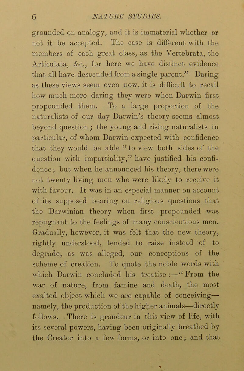 grounded on analogy, and it is immaterial whether or not it be accepted. The case is different with the members of each great class, as the Vertebrata, the Articulata, &c., for here we have distinct evidence that all have descended from a single parent.” Daring as these views seem even now, it is difficult to recall how much more daring they were when Darwin first propounded them. To a large proportion of the naturalists of our day Darwin’s theory seems almost beyond question ; the young and rising naturalists in particular, of whom Darwin expected with confidence that they would be able “ to view both sides of the question with impartiality,” have justified his confi- dence; but when he announced his theory, there were not twenty living men who were likely to receive it with favour. It was in an especial manner on account of its supposed bearing on religious questions that the Darwinian theory when first propounded was repugnant to the feelings of many conscientious men. Gradually, however, it was felt that the new theory, rightly understood, tended to raise instead of to degrade, as was alleged, our conceptions of the scheme of creation. To quote the noble words with which Darwin concluded his treatise:—:c From the war of nature, from famine and death, the most exalted object which we are capable of conceiving— namely, the production of the higher animals—directly follows. There is grandeur in this view of life, with its several powers, having been originally breathed by the Creator into a few forms, or into one; and that
