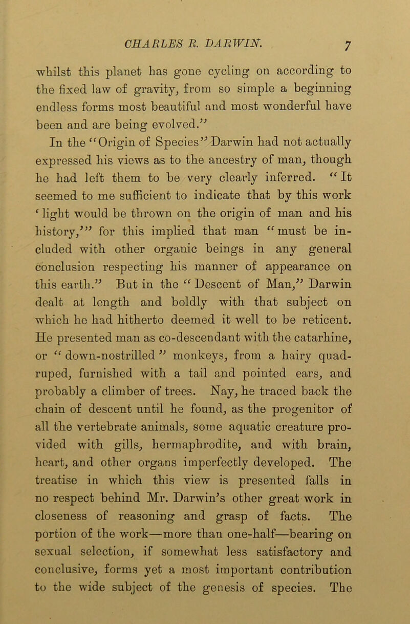 whilst this planet has gone cycling on according to the fixed law of gravity, from so simple a beginning endless forms most beautiful and most wonderful have been and are being evolved.” In the “Origin of Species” Darwin had not actually expressed liis views as to the ancestry of man, though he had left them to be very clearly inferred. “ It seemed to me sufficient to indicate that by this work ‘ light would be thrown on the origin of man and his history/” for this implied that man “ must be in- cluded with other organic beings in any general conclusion respecting his manner of appearance on this earth.” But in the “ Descent of Man,” Darwin dealt at length and boldly with that subject on which he had hitherto deemed it well to be reticent. He presented man as co-descendant with the catarhine, or “ down-nostrilled ” monkeys, from a hairy quad- ruped, furnished with a tail and pointed ears, and probably a climber of trees. Nay, he traced back the chain of descent until he found, as the progenitor of all the vertebrate animals, some aquatic creature pro- vided with gills, hermaphrodite, and with brain, heart, and other organs imperfectly developed. The treatise in which this view is presented falls in no respect behind Mr. Darwin's other great work in closeness of reasoning and grasp of facts. The portion of the work—more than one-half—bearing on sexual selection, if somewhat less satisfactory and conclusive, forms yet a most important contribution to the wide subject of the genesis of species. The