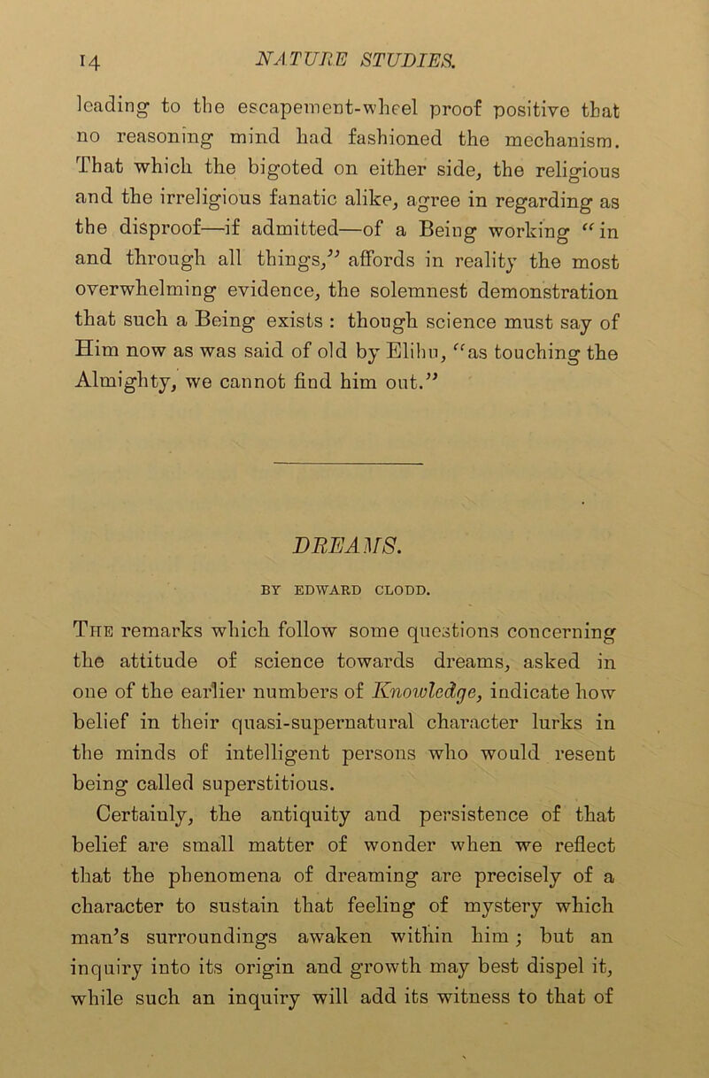 leading to the escapement-wheel proof positive that no reasoning mind had fashioned the mechanism. That which the bigoted on either side, the religious and the irreligious fanatic alike, agree in regarding as the disproof—if admitted—of a Being working “in and through all things,” affords in reality the most overwhelming evidence, the solemnest demonstration that such a Being exists : though science must say of Him now as was said of old by Elihu, “as touching the Almighty, we cannot find him out.” DREAMS. BY EDWARD CLODD. The remarks which follow some questions concerning the attitude of science towards dreams, asked in one of the earlier numbers of Knowledge, indicate how belief in their quasi-supernatural character lurks in the minds of intelligent persons who would resent being called superstitious. Certaiuly, the antiquity and persistence of that belief are small matter of wonder when we reflect that the phenomena of dreaming are precisely of a character to sustain that feeling of mystery which man’s surroundings awaken within him; but an inquiry into its origin and growth may best dispel it, while such an inquiry will add its witness to that of