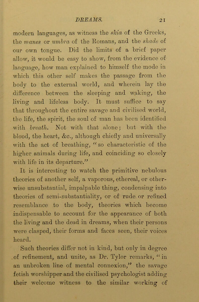 modern languages, as witness tlie shia of tlie Greeks, the manes or umbra of the Romans, and the shade of our own tongue. Did the limits of a brief paper allow, it would be easy to show, from the evidence of language, how man explained to himself the mode in which this other self makes the passage from the body to the external world, and wherein lay the difference between the sleeping and waking, the living and lifeless body. It must suffice to say that throughout the entire savage and civilised world, the life, the spirit, the soul of man has been identified with breath. Not with that alone; but with the blood, the heart, &c., although chiefly and universally with the act of breathing, “so characteristic of the higher animals during life, and coinciding so closely with life in its departure.” It is interesting to watch the primitive nebulous theories of another self, a vaporous, ethereal, or other- wise unsubstantial, impalpable thing, condensing into theories of semi-substantiality, or of rude or refined resemblance to the body, theories which become indispensable to account for the appearance of both the living and the dead in dreams, when their persons were clasped, their forms and faces seen, their voices heard. Such theories differ not in kind, but only in degree of refinement, and unite, as Dr. Tylor remarks, “ in an unbroken line of mental connexion,” the savage fetish worshipper and the civilised psychologist adding their welcome witness to the similar working of