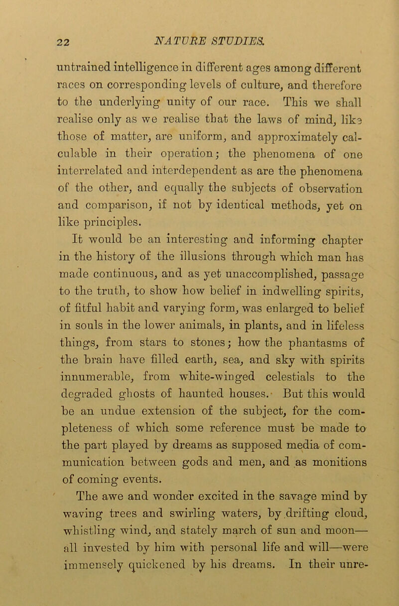 untrained intelligence in different ages among different races on corresponding levels of culture, and therefore to the underlying unity of our race. This we shall realise only as we realise that the laws of mind, like those of matter, are uniform, and approximately cal- culable in their operation; the phenomena of one interrelated and interdependent as are the phenomena of the other, and equally the subjects of observation and comparison, if not by identical methods, yet on like principles. It would be an interesting and informing chapter in the history of the illusions through which man has made continuous, and as yet unaccomplished, passage to the truth, to show how belief in indwelling spirits, of fitful habit and varying form, was enlarged to belief in souls in the lower animals, in plants, and in lifeless things, from stars to stones; how the phantasms of the brain have filled earth, sea, and sky with spirits innumerable, from white-winged celestials to the degraded ghosts of haunted houses.- But this would be an undue extension of the subject, for the com- pleteness of which some reference must be made to the part played by dreams as supposed media of com- munication between gods and men, and as monitions of coming events. The awe and wonder excited in the savage mind by waving trees and swirling waters, by drafting cloud, whistling wind, and stately march of sun and moon— all invested by him with personal life and will—were immensely quickened by his dreams. In their unre-