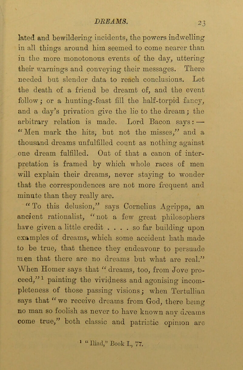 lated and bewildering incidents, the powers indwelling in all things around him seemed to come nearer than in the more monotonous events of the day, uttering their warnings and conveying their messages. There needed but slender data to reach conclusions. Let the death of a friend be dreamt of, and the event follow; or a hunting-feast fill the half-torpid fancy, and a day’s privation give the lie to the dream; the arbitrary relation is made. Lord Bacon says: — “Men mark the hits, but not the misses,” and a thousand dreams unfulfilled count as nothing against one dream fulfilled. Out of that a canon of inter- pretation is framed by which whole races of men will explain their dreams, never staying to wonder that the correspondences are not more frequent and minute than they really are. “ To this delusion,” says Cornelius Agrippa, an ancient rationalist, “not a few great philosophers have given a little credit .... so far building upon examples of dreams, which some accident hath made to be true, that thence they endeavour to persuade men that there are no dreams but what are real.” When Homer says that “ dreams, too, from Jove pro- ceed,”1 painting the vividness and agonising incom- pleteness of those passing visions; when Tertullian says that “we receive dreams from God, there being no man so foolish as never to have known anv dreams */ come true,” both classic and patristic opinion are 1 “ Iliad,” Book I., 77.