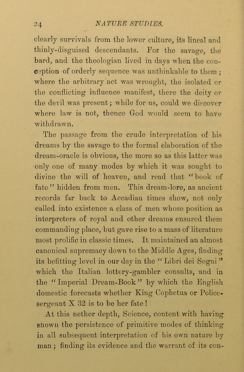 clearly survivals from tlie lower culture, its lineal and tliinly-clisguised descendants. For the savage, the bard, and the theologian lived in days when the con- ception of orderly sequence was unthinkable to them ; where the arbitrary act was wrought, the isolated or the conflicting influence manifest, there the deity or the devil was present; while for us, could we discover where law is not, thence God would seem to have withdrawn. The passage from the crude interpretation of his dreams by the savage to the formal elaboration of the dream-oracle is obvious, the more so as this latter was only one of many modes by which it was sought to divine the will of heaven, and read that ff book of fate ” hidden from men. This dream-lore, as ancient records far back to Accadian times show, not only called into existence a class of men whose position as interpreters of royal and other dreams ensured them commanding place, but gave rise to a mass of literature most prolific in classic times. It maintained an almost canonical supremacy down to the Middle Ages, finding its befitting level in our day in the “ Libri dei Sogni.’*■ which the Italian lottery-gambler consults, and in the “ Imperial Dream-Book ” by which the English domestic forecasts whether King Cophetua or Police- sergeant X 32 is to be her fate ! At this nether depth. Science, content with having shown the persistence of primitive modes of thinking in all subsequent interpretation of his own nature by man ; finding its evidence and the warrant of its con-