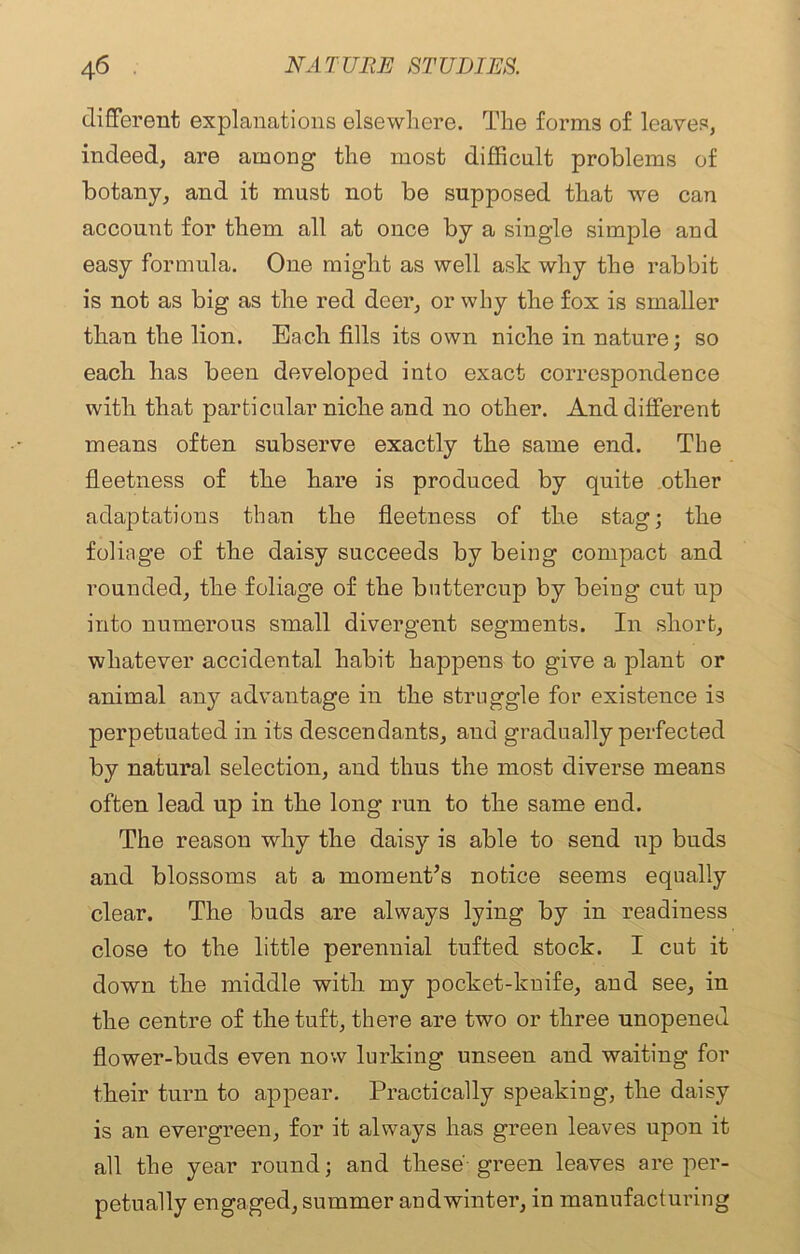 different explanations elsewhere. The forms of leaves, indeed, are among the most difficult problems of botany, and it must not be supposed that we can account for them all at once by a single simple and easy formula. One might as well ask why the rabbit is not as big as the red deer, or why the fox is smaller than the lion. Each fills its own niche in nature; so each has been developed into exact correspondence with that particular niche and no other. And different means often subserve exactly the same end. The fleetness of the hare is produced by quite other adaptations than the fleetness of the stag; the foliage of the daisy succeeds by being compact and rounded, the foliage of the buttercup by being cut up into numerous small divergent segments. In short, whatever accidental habit happens to give a plant or animal any advantage in the struggle for existence is perpetuated in its descendants, and gradually perfected by natural selection, and thus the most diverse means often lead up in the long run to the same end. The reason why the daisy is able to send up buds and blossoms at a moment’s notice seems equally clear. The buds are always lying by in readiness close to the little perennial tufted stock. I cut it down the middle with my pocket-knife, aud see, in the centre of the tuft, there are two or three unopened flower-buds even now lurking unseen and waiting for their turn to appear. Practically speaking, the daisy is an evergreen, for it always has green leaves upon it all the year round; and these green leaves are per- petually engaged, summer andwinter, in manufacturing