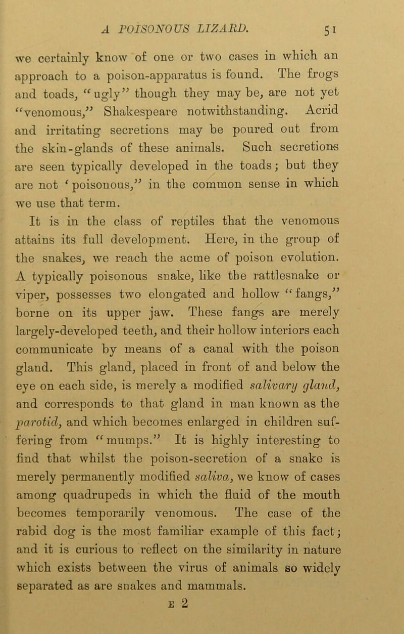 we certainly know of one or two cases in which an approach to a poison-apparatus is found. The frogs and toads, “ugly” though they may be, are not yet “venomous,” Shakespeare notwithstanding. Acrid and irritating secretions may be poured out from the skin-glands of these animals. Such secretions are seen typically developed in the toads; but they are not ‘ poisonous,” in the common sense in which we use that term. It is in the class of reptiles that the venomous attains its full development. Here, in the group of the snakes, we reach the acme of poison evolution. A typically poisonous snake, like the rattlesnake or viper, possesses two elongated and hollow “ fangs,” borne on its upper jaw. These fangs are merely largely-developed teeth, and their hollow interiors each communicate by means of a canal with the poison gland. This gland, placed in front of and below the eye on each side, is merely a modified salivary gland, and corresponds to that gland in man known as the parotid, and which becomes enlarged in children suf- fering from “ mumps.” It is highly interesting to find that whilst the poison-secretion of a snake is merely permanently modified saliva, we know of cases among quadrupeds in which the fluid of the mouth becomes temporarily venomous. The case of the rabid dog is the most familiar example of this fact; and it is curious to reflect on the similarity in nature which exists between the virus of animals so widely separated as are snakes and mammals. e 2