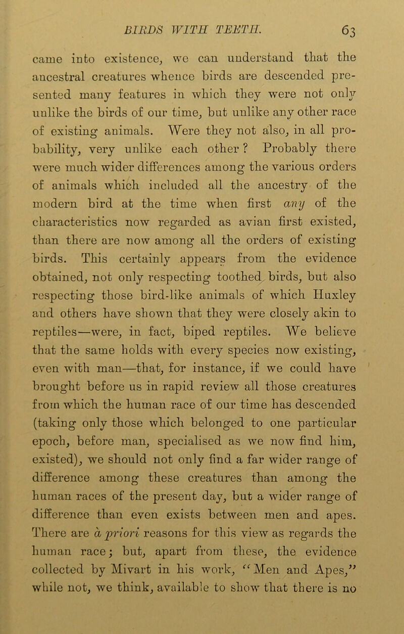 came into existence, we can understand that the ancestral creatures whence birds are descended pre- sented many features in which they were not only unlike the birds of our time, but unlike any other race of existing animals. Were they not also, in all pro- bability, very unlike each other ? Probably there were much wider differences among the various orders of animals which included all the ancestry of the modern bird at the time when first any of the characteristics now regarded as avian first existed, than there are now among all the orders of existing birds. This certainly appears from the evidence obtained, not only respecting toothed birds, but also respecting those bird-like animals of which Huxley and others have shown that they were closely akin to reptiles—were, in fact, biped reptiles. We believe that the same holds with every species now existing, even with man—that, for instance, if we could have brought before us in rapid review all those creatures from which the human race of our time has descended (taking only those which belonged to one particular epoch, before man, specialised as we now find him, existed), we should not only find a far wider range of difference among these creatures than among the human races of the present day, but a wider range of difference than even exists between men and apes. There are a priori reasons for this view as regards the human race; but, apart from these, the evidence collected by Mivart in his work, “ Men and Apes,” while not, we think, available to show that there is no